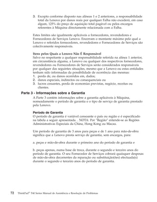 3. Excepto conforme disposto nas alíneas 1 e 2 anteriores, a responsabilidade
total da Lenovo por danos reais por qualquer Falha não excederá, em caso
algum, 125% do preço de aquisição total pagável ou pelos encargos
referentes à Máquina directamente relacionada com a Falha.
Estes limites são igualmente aplicáveis a fornecedores, revendedores e
Fornecedores de Serviços Lenovo. Encerram o montante máximo pelo qual a
Lenovo e referidos fornecedores, revendedores e Fornecedores de Serviços são
colectivamente responsáveis.
Itens pelos Quais a Lenovo Não É Responsável
Salvo no respeitante a qualquer responsabilidade referida na alínea 1 anterior,
em circunstância alguma, a Lenovo ou qualquer dos respectivos fornecedores,
revendedores ou Fornecedores de Serviços serão considerados responsáveis
por qualquer das seguintes situações, mesmo que a Lenovo ou estas entidades
tenham sido informadas da possibilidade de ocorrência das mesmas:
1. perda de, ou danos ocorridos em, dados;
2. danos especiais, indirectos ou consequenciais ou
3. lucros cessantes, perda de economias previstas, negócio, receitas ou
clientes.
Parte 3 - Informações sobre a Garantia
A Parte 3 contém informações sobre a garantia aplicáveis à Máquina,
nomeadamente o período de garantia e o tipo de serviço de garantia prestado
pela Lenovo.
Período de Garantia
O período de garantia é variável consoante o país ou região e é especificado
na tabela a seguir apresentada. . NOTA: Por ″Região″ entende-se as Regiões
Administrativas Especiais da China, Hong Kong ou Macau.
Um período de garantia de 3 anos para peças e de 1 ano para mão-de-obra
significa que a Lenovo presta serviço de garantia, sem encargos, para:
a. peças e mão-de-obra durante o primeiro ano do período de garantia e
b. peças apenas, numa base de troca, durante o segundo e terceiro anos do
período de garantia. O seu Fornecedor de Serviços cobrará quaisquer despesas
de mão-de-obra decorrentes da reparação ou substituição(ões) efectuada(s)
durante o segundo e terceiro anos do período de garantia.
72 ThinkPad®
T40 Series Manual de Assistência e Resolução de Problemas
 