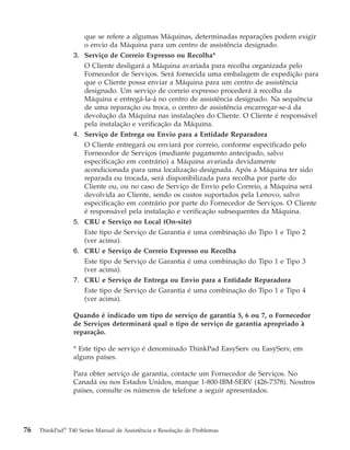 que se refere a algumas Máquinas, determinadas reparações podem exigir
o envio da Máquina para um centro de assistência designado.
3. Serviço de Correio Expresso ou Recolha*
O Cliente desligará a Máquina avariada para recolha organizada pelo
Fornecedor de Serviços. Será fornecida uma embalagem de expedição para
que o Cliente possa enviar a Máquina para um centro de assistência
designado. Um serviço de correio expresso procederá à recolha da
Máquina e entregá-la-á no centro de assistência designado. Na sequência
de uma reparação ou troca, o centro de assistência encarregar-se-á da
devolução da Máquina nas instalações do Cliente. O Cliente é responsável
pela instalação e verificação da Máquina.
4. Serviço de Entrega ou Envio para a Entidade Reparadora
O Cliente entregará ou enviará por correio, conforme especificado pelo
Fornecedor de Serviços (mediante pagamento antecipado, salvo
especificação em contrário) a Máquina avariada devidamente
acondicionada para uma localização designada. Após a Máquina ter sido
reparada ou trocada, será disponibilizada para recolha por parte do
Cliente ou, ou no caso de Serviço de Envio pelo Correio, a Máquina será
devolvida ao Cliente, sendo os custos suportados pela Lenovo, salvo
especificação em contrário por parte do Fornecedor de Serviços. O Cliente
é responsável pela instalação e verificação subsequentes da Máquina.
5. CRU e Serviço no Local (On-site)
Este tipo de Serviço de Garantia é uma combinação do Tipo 1 e Tipo 2
(ver acima).
6. CRU e Serviço de Correio Expresso ou Recolha
Este tipo de Serviço de Garantia é uma combinação do Tipo 1 e Tipo 3
(ver acima).
7. CRU e Serviço de Entrega ou Envio para a Entidade Reparadora
Este tipo de Serviço de Garantia é uma combinação do Tipo 1 e Tipo 4
(ver acima).
Quando é indicado um tipo de serviço de garantia 5, 6 ou 7, o Fornecedor
de Serviços determinará qual o tipo de serviço de garantia apropriado à
reparação.
* Este tipo de serviço é denominado ThinkPad EasyServ ou EasyServ, em
alguns países.
Para obter serviço de garantia, contacte um Fornecedor de Serviços. No
Canadá ou nos Estados Unidos, marque 1-800-IBM-SERV (426-7378). Noutros
países, consulte os números de telefone a seguir apresentados.
76 ThinkPad®
T40 Series Manual de Assistência e Resolução de Problemas
 