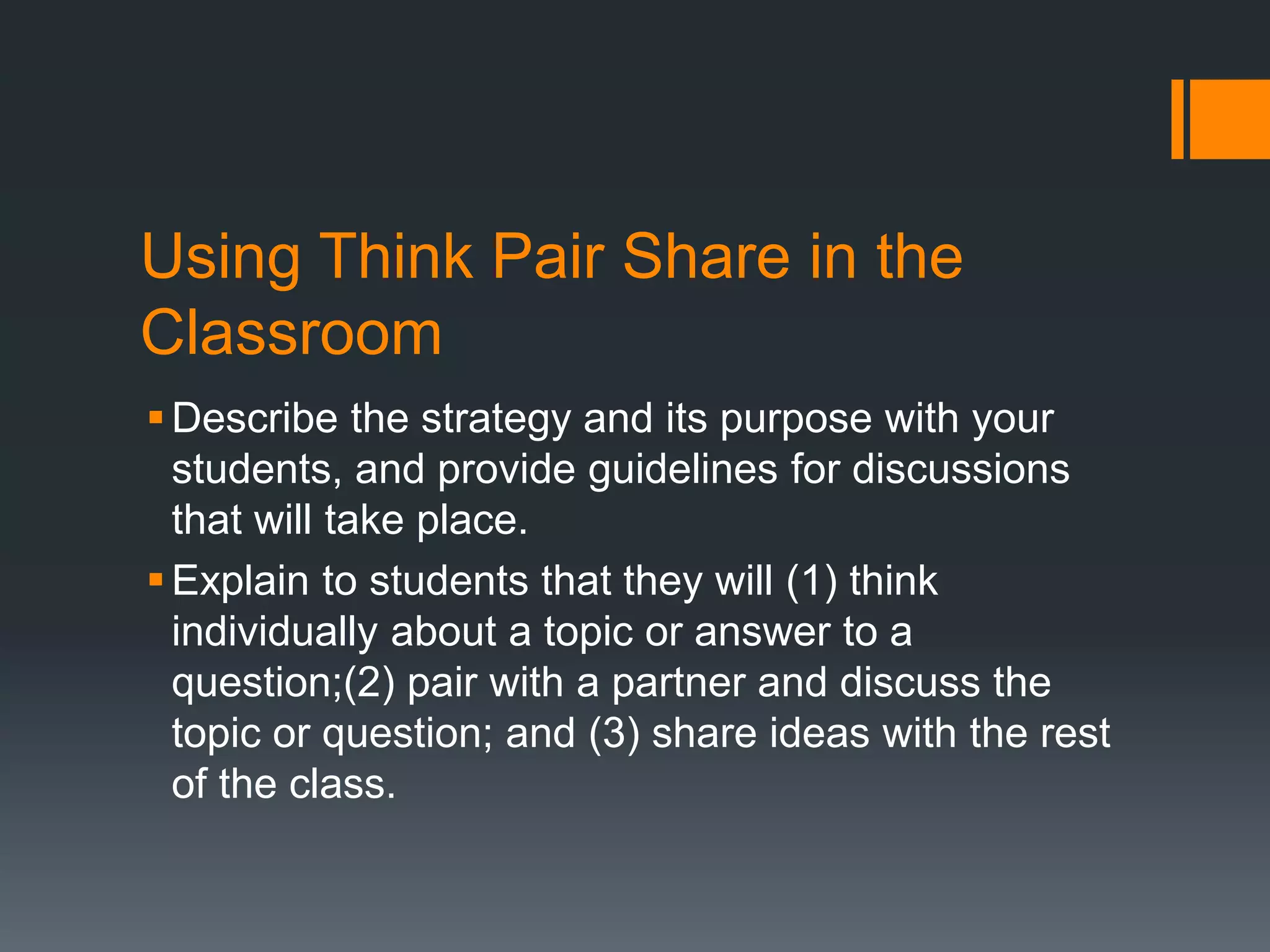 Using Think Pair Share in the 
Classroom 
Describe the strategy and its purpose with your 
students, and provide guidelines for discussions 
that will take place. 
Explain to students that they will (1) think 
individually about a topic or answer to a 
question;(2) pair with a partner and discuss the 
topic or question; and (3) share ideas with the rest 
of the class. 
 