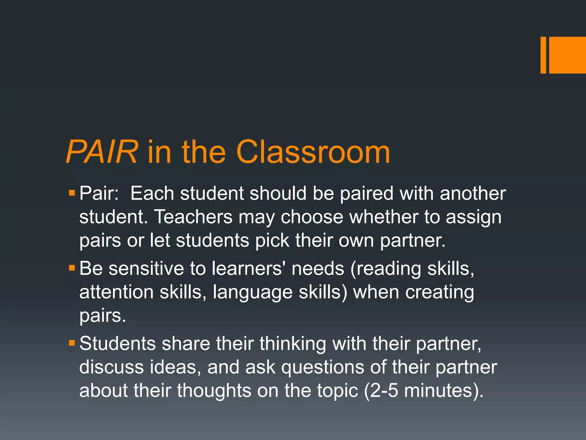 PAIR in the Classroom 
Pair: Each student should be paired with another 
student. Teachers may choose whether to assign 
pairs or let students pick their own partner. 
Be sensitive to learners' needs (reading skills, 
attention skills, language skills) when creating 
pairs. 
 Students share their thinking with their partner, 
discuss ideas, and ask questions of their partner 
about their thoughts on the topic (2-5 minutes). 
 