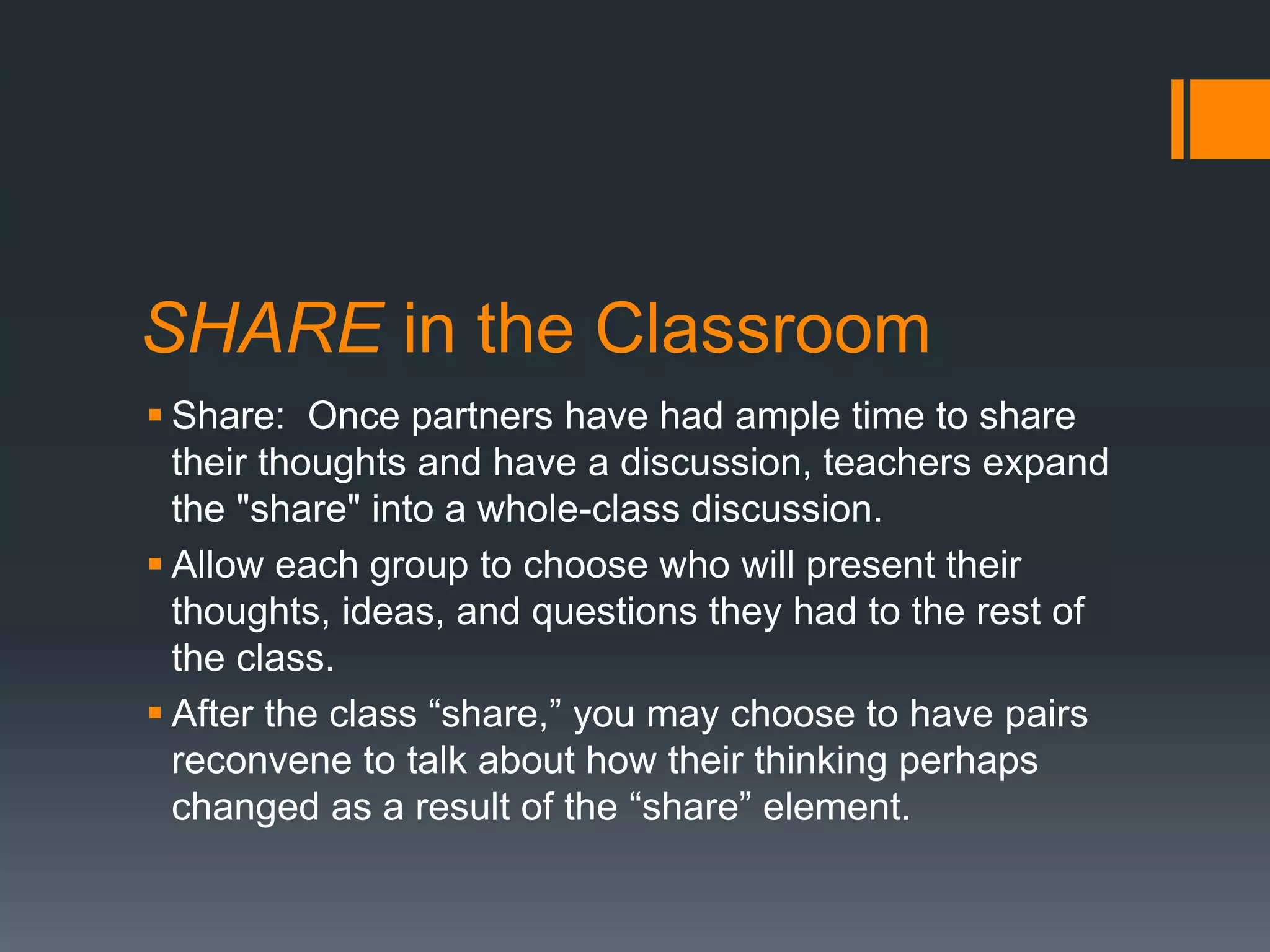 SHARE in the Classroom 
 Share: Once partners have had ample time to share 
their thoughts and have a discussion, teachers expand 
the "share" into a whole-class discussion. 
 Allow each group to choose who will present their 
thoughts, ideas, and questions they had to the rest of 
the class. 
 After the class “share,” you may choose to have pairs 
reconvene to talk about how their thinking perhaps 
changed as a result of the “share” element. 
 