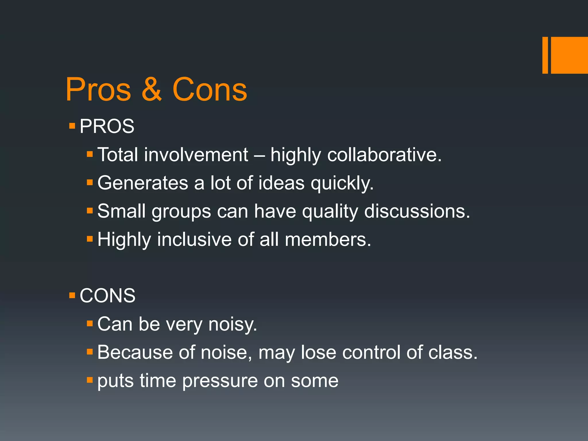 Pros & Cons 
PROS 
Total involvement – highly collaborative. 
 Generates a lot of ideas quickly. 
 Small groups can have quality discussions. 
 Highly inclusive of all members. 
CONS 
Can be very noisy. 
Because of noise, may lose control of class. 
 puts time pressure on some 
 