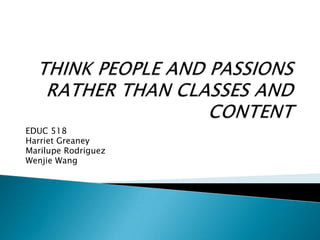 THINK PEOPLE AND PASSIONS RATHER THAN CLASSES AND CONTENT EDUC 518 Harriet Greaney Marilupe Rodriguez Wenjie Wang 