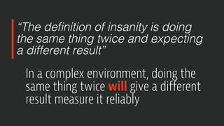 “The definition of insanity is doing
the same thing twice and expecting
a different result”
In a complex environment, doing the
same thing twice will give a different
result measure it reliably
 
