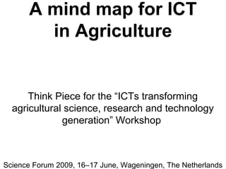 A mind map for ICT
in Agriculture
Think Piece for the “ICTs transforming
agricultural science, research and technology
generation” Workshop
Science Forum 2009, 16–17 June, Wageningen, The Netherlands
 