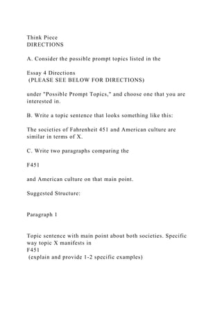 Think Piece
DIRECTIONS
A. Consider the possible prompt topics listed in the
Essay 4 Directions
(PLEASE SEE BELOW FOR DIRECTIONS)
under "Possible Prompt Topics," and choose one that you are
interested in.
B. Write a topic sentence that looks something like this:
The societies of Fahrenheit 451 and American culture are
similar in terms of X.
C. Write two paragraphs comparing the
F451
and American culture on that main point.
Suggested Structure:
Paragraph 1
Topic sentence with main point about both societies. Specific
way topic X manifests in
F451
(explain and provide 1-2 specific examples)
 