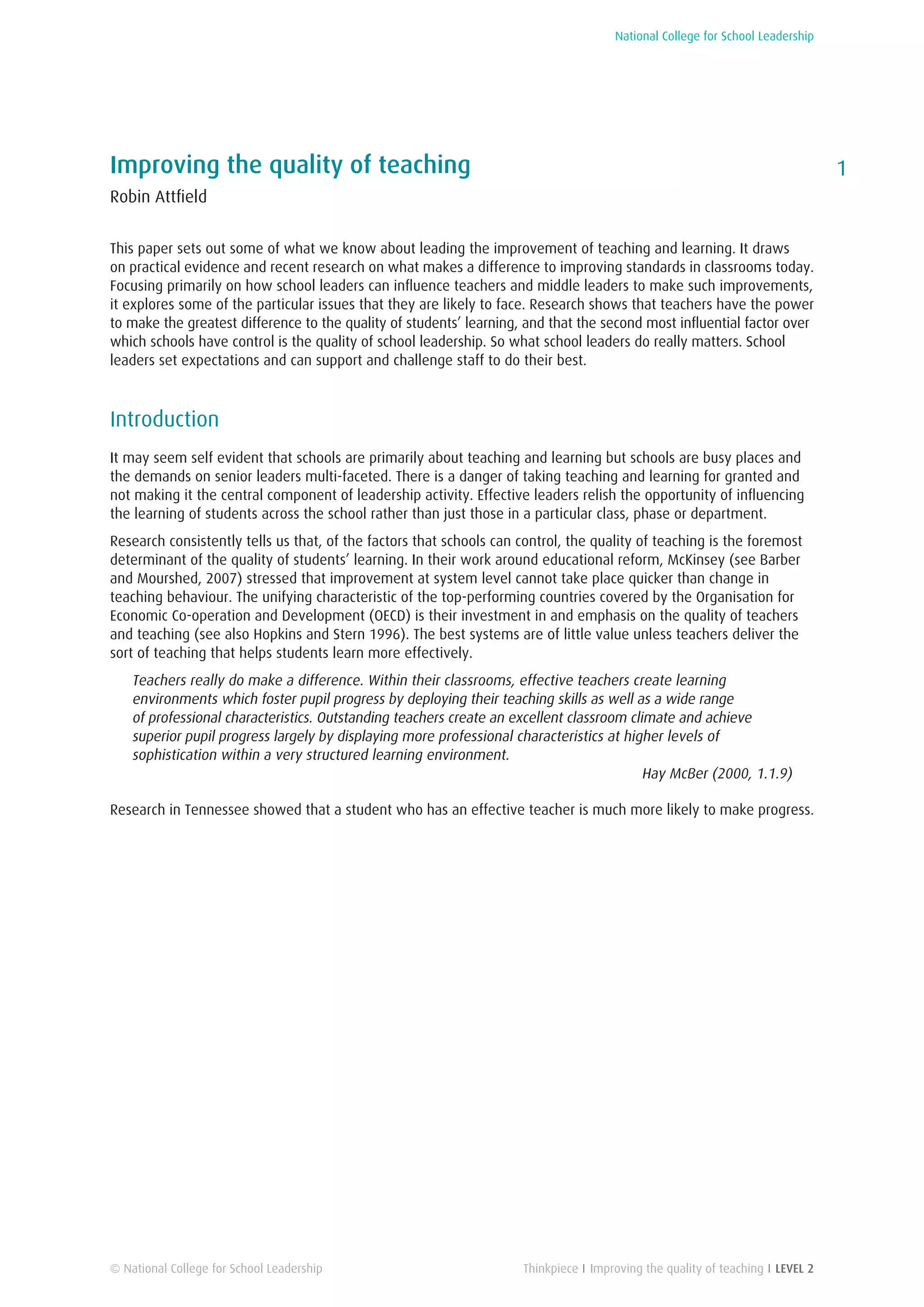 National College for School Leadership
1
Thinkpiece I Improving the quality of teaching I LEVEL 2
Improving the quality of teaching
Robin Attfield
This paper sets out some of what we know about leading the improvement of teaching and learning. It draws
on practical evidence and recent research on what makes a difference to improving standards in classrooms today.
Focusing primarily on how school leaders can influence teachers and middle leaders to make such improvements,
it explores some of the particular issues that they are likely to face. Research shows that teachers have the power
to make the greatest difference to the quality of students’ learning, and that the second most influential factor over
which schools have control is the quality of school leadership. So what school leaders do really matters. School
leaders set expectations and can support and challenge staff to do their best.
Introduction
It may seem self evident that schools are primarily about teaching and learning but schools are busy places and
the demands on senior leaders multi-faceted. There is a danger of taking teaching and learning for granted and
not making it the central component of leadership activity. Effective leaders relish the opportunity of influencing
the learning of students across the school rather than just those in a particular class, phase or department.
Research consistently tells us that, of the factors that schools can control, the quality of teaching is the foremost
determinant of the quality of students’ learning. In their work around educational reform, McKinsey (see Barber
and Mourshed, 2007) stressed that improvement at system level cannot take place quicker than change in
teaching behaviour. The unifying characteristic of the top-performing countries covered by the Organisation for
Economic Co-operation and Development (OECD) is their investment in and emphasis on the quality of teachers
and teaching (see also Hopkins and Stern 1996). The best systems are of little value unless teachers deliver the
sort of teaching that helps students learn more effectively.
Teachers really do make a difference. Within their classrooms, effective teachers create learning
environments which foster pupil progress by deploying their teaching skills as well as a wide range
of professional characteristics. Outstanding teachers create an excellent classroom climate and achieve
superior pupil progress largely by displaying more professional characteristics at higher levels of
sophistication within a very structured learning environment.
Hay McBer (2000, 1.1.9)
Research in Tennessee showed that a student who has an effective teacher is much more likely to make progress.
© National College for School Leadership
 