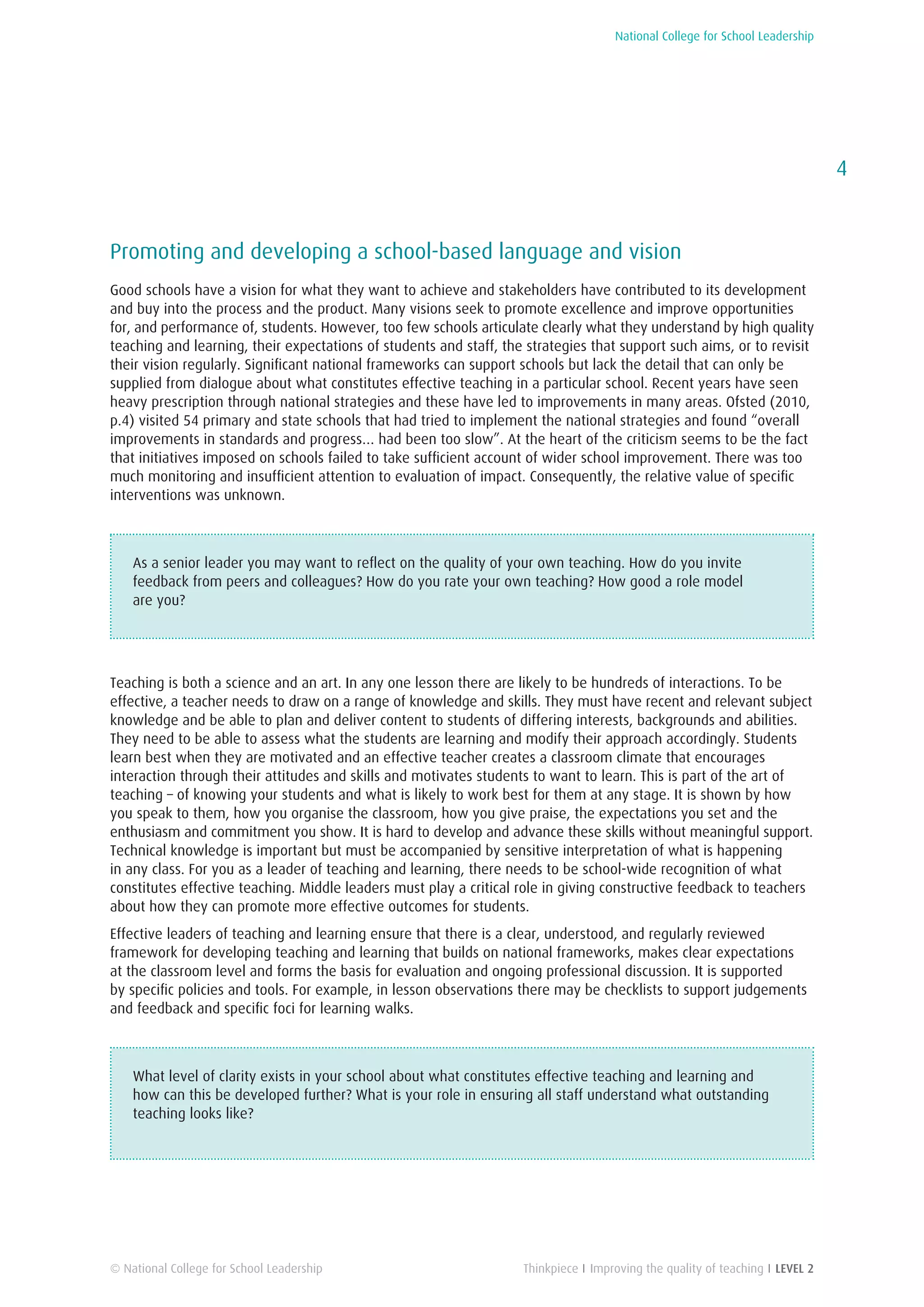 National College for School Leadership
4
Thinkpiece I Improving the quality of teaching I LEVEL 2© National College for School Leadership
Promoting and developing a school-based language and vision
Good schools have a vision for what they want to achieve and stakeholders have contributed to its development
and buy into the process and the product. Many visions seek to promote excellence and improve opportunities
for, and performance of, students. However, too few schools articulate clearly what they understand by high quality
teaching and learning, their expectations of students and staff, the strategies that support such aims, or to revisit
their vision regularly. Significant national frameworks can support schools but lack the detail that can only be
supplied from dialogue about what constitutes effective teaching in a particular school. Recent years have seen
heavy prescription through national strategies and these have led to improvements in many areas. Ofsted (2010,
p.4) visited 54 primary and state schools that had tried to implement the national strategies and found “overall
improvements in standards and progress… had been too slow”. At the heart of the criticism seems to be the fact
that initiatives imposed on schools failed to take sufficient account of wider school improvement. There was too
much monitoring and insufficient attention to evaluation of impact. Consequently, the relative value of specific
interventions was unknown.
As a senior leader you may want to reflect on the quality of your own teaching. How do you invite
feedback from peers and colleagues? How do you rate your own teaching? How good a role model
are you?
Teaching is both a science and an art. In any one lesson there are likely to be hundreds of interactions. To be
effective, a teacher needs to draw on a range of knowledge and skills. They must have recent and relevant subject
knowledge and be able to plan and deliver content to students of differing interests, backgrounds and abilities.
They need to be able to assess what the students are learning and modify their approach accordingly. Students
learn best when they are motivated and an effective teacher creates a classroom climate that encourages
interaction through their attitudes and skills and motivates students to want to learn. This is part of the art of
teaching – of knowing your students and what is likely to work best for them at any stage. It is shown by how
you speak to them, how you organise the classroom, how you give praise, the expectations you set and the
enthusiasm and commitment you show. It is hard to develop and advance these skills without meaningful support.
Technical knowledge is important but must be accompanied by sensitive interpretation of what is happening
in any class. For you as a leader of teaching and learning, there needs to be school-wide recognition of what
constitutes effective teaching. Middle leaders must play a critical role in giving constructive feedback to teachers
about how they can promote more effective outcomes for students.
Effective leaders of teaching and learning ensure that there is a clear, understood, and regularly reviewed
framework for developing teaching and learning that builds on national frameworks, makes clear expectations
at the classroom level and forms the basis for evaluation and ongoing professional discussion. It is supported
by specific policies and tools. For example, in lesson observations there may be checklists to support judgements
and feedback and specific foci for learning walks.
What level of clarity exists in your school about what constitutes effective teaching and learning and
how can this be developed further? What is your role in ensuring all staff understand what outstanding
teaching looks like?
 