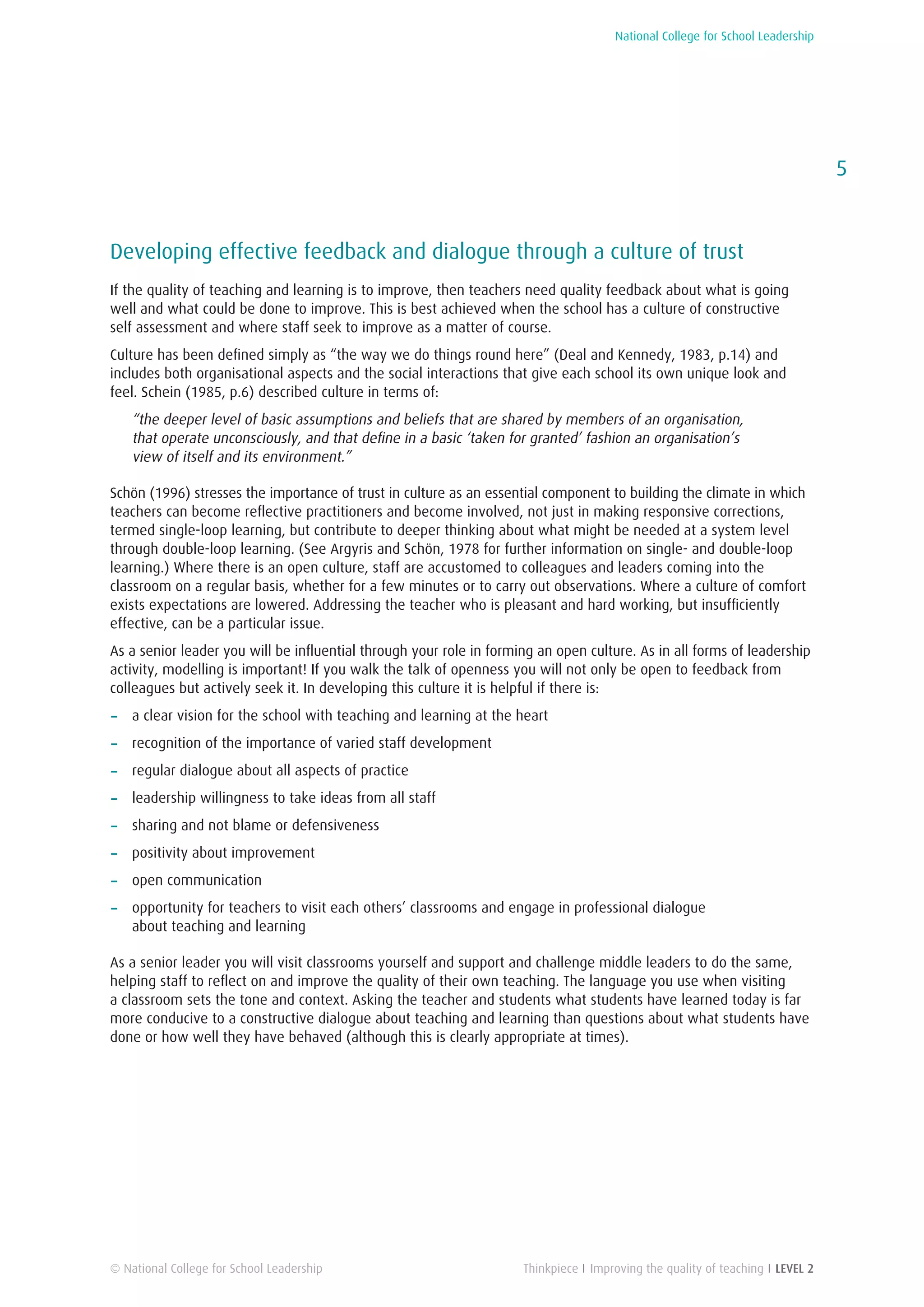 National College for School Leadership
5
Thinkpiece I Improving the quality of teaching I LEVEL 2© National College for School Leadership
Developing effective feedback and dialogue through a culture of trust
If the quality of teaching and learning is to improve, then teachers need quality feedback about what is going
well and what could be done to improve. This is best achieved when the school has a culture of constructive
self assessment and where staff seek to improve as a matter of course.
Culture has been defined simply as “the way we do things round here” (Deal and Kennedy, 1983, p.14) and
includes both organisational aspects and the social interactions that give each school its own unique look and
feel. Schein (1985, p.6) described culture in terms of:
“the deeper level of basic assumptions and beliefs that are shared by members of an organisation,
that operate unconsciously, and that define in a basic ‘taken for granted’ fashion an organisation’s
view of itself and its environment.”
Schön (1996) stresses the importance of trust in culture as an essential component to building the climate in which
teachers can become reflective practitioners and become involved, not just in making responsive corrections,
termed single-loop learning, but contribute to deeper thinking about what might be needed at a system level
through double-loop learning. (See Argyris and Schön, 1978 for further information on single- and double-loop
learning.) Where there is an open culture, staff are accustomed to colleagues and leaders coming into the
classroom on a regular basis, whether for a few minutes or to carry out observations. Where a culture of comfort
exists expectations are lowered. Addressing the teacher who is pleasant and hard working, but insufficiently
effective, can be a particular issue.
As a senior leader you will be influential through your role in forming an open culture. As in all forms of leadership
activity, modelling is important! If you walk the talk of openness you will not only be open to feedback from
colleagues but actively seek it. In developing this culture it is helpful if there is:
−− a clear vision for the school with teaching and learning at the heart
−− recognition of the importance of varied staff development
−− regular dialogue about all aspects of practice
−− leadership willingness to take ideas from all staff
−− sharing and not blame or defensiveness
−− positivity about improvement
−− open communication
−− opportunity for teachers to visit each others’ classrooms and engage in professional dialogue
about teaching and learning
As a senior leader you will visit classrooms yourself and support and challenge middle leaders to do the same,
helping staff to reflect on and improve the quality of their own teaching. The language you use when visiting
a classroom sets the tone and context. Asking the teacher and students what students have learned today is far
more conducive to a constructive dialogue about teaching and learning than questions about what students have
done or how well they have behaved (although this is clearly appropriate at times).
 