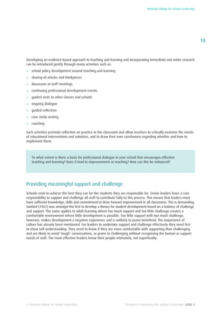 National College for School Leadership
10
Thinkpiece I Improving the quality of teaching I LEVEL 2© National College for School Leadership
Developing an evidence-based approach to teaching and learning and incorporating immediate and wider research
can be introduced gently through many activities such as:
−− school policy development around teaching and learning
−− sharing of articles and thinkpieces
−− discussion at staff meetings
−− continuing professional development events
−− guided visits to other classes and schools
−− ongoing dialogue
−− guided reflection
−− case study writing
−− coaching
Such activities promote reflection on practice in the classroom and allow teachers to critically examine the merits
of educational interventions and solutions, and to draw their own conclusions regarding whether and how to
implement them.
To what extent is there a basis for professional dialogue in your school that encourages effective
teaching and learning? Does it lead to improvements in teaching? How can this be enhanced?
Providing meaningful support and challenge
Schools seek to achieve the best they can for the students they are responsible for. Senior leaders have a core
responsibility to support and challenge all staff to contribute fully to this process. This means that leaders must
have sufficient knowledge, skills and commitment to drive forward improvement in all classrooms. This is demanding.
Sanford (1967) was amongst the first to develop a theory for student development based on a balance of challenge
and support. The same applies to adult learning where too much support and too little challenge creates a
comfortable environment where little development is possible. Too little support with too much challenge,
however, makes development a negative experience and is unlikely to prove beneficial. The importance of
culture has already been mentioned. For leaders to undertake support and challenge effectively they need first
to show self understanding. They need to know if they are more comfortable with supporting than challenging
and are likely to avoid ‘tough’ conversations, or prone to challenging without recognising the human or support
needs of staff. The most effective leaders know their people intimately, not superficially.
 