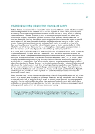 National College for School Leadership
12
Thinkpiece I Improving the quality of teaching I LEVEL 2© National College for School Leadership
Developing leadership that prioritises teaching and learning
Perhaps the most vital resource that we possess is the human resource and how it is used is critical. School leaders
face conflicting demands on their time from hour to hour and day to day. In smaller schools, especially, senior
leaders may have heavy teaching commitments that limit the time available for activity relating to leadership
and management. If a school is to develop a culture of improving teaching and learning then leaders must
prioritise time to support and challenge colleagues in related activity. Observing teaching and learning can
only take place within the school day and time must be available for observing lessons and having meaningful
conversations with staff about their quality. In addition, useful information and sources of feedback can be
accrued through interviews with students, data analysis and work scrutiny for example. It is helpful to be
hard-nosed about the use of time with the criterion being the impact on student learning (Stoll et al, 2003).
What is the cost effectiveness of spending time on scrutinising lesson planning, data, lesson observations or
brief drop-ins? None is likely to be of great value without follow-up and this, too, needs time.
In all schools, it can be most effective to share the load of observation and to facilitate middle leaders to undertake
a significant element of such work. Harris and Lambert (2003, p.15) describe the importance of creating the
conditions that provide capacity for improvement through distributed leadership where “effective leaders orchestrate
rather than dictate improvement and create learning communities within their schools”. Such an approach is likely
to lead to sustained improvement rather than observing teaching and learning becoming what Spillane (2006,
p.64) refers to as a “dog and pony show” where attention is given to summative evaluation based on isolated
observation rather than the dialogue developed over time that constitutes formative evaluation. A further potential
advantage is that middle leaders are much closer to teaching and learning in particular areas of the school and
so have more regular opportunities to engage in dialogue and influence practice. They are likely to be involved in
the development of schemes of work, assessment, and planning as well as daily operational matters. A possible
disadvantage is that proximity can dull the objectivity and focus that could be provided by someone a little
further away from the action.
Where the senior leader can work both directly and indirectly, particularly through middle leaders, the best of both
worlds can be achieved while coping with the demands of daily reality and time management. This can become
a sustainable model built on quality but depends heavily on previous matters discussed: agreement about what
constitutes effective teaching and learning, school vision, a climate of trust and requisite skills to both observe
and lead conversations about teaching and learning that foster improvement. It also depends on supporting and
challenging middle leaders in their role to improve teaching and learning.
How much time do you spend on matters related directly to teaching and learning? How are you
building capacity and quality in school through the support and challenge you offer to middle leaders?
 