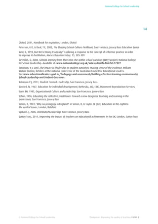 National College for School Leadership
14
Thinkpiece I Improving the quality of teaching I LEVEL 2© National College for School Leadership
Ofsted, 2011, Handbook for inspection, London, Ofsted
Peterson, K D, & Deal, T E, 2002, The Shaping School Culture Fieldbook, San Francisco, Jossey Bass Education Series
Reid, B, 1993, But We’re Doing It Already!’ Exploring a response to the concept of reflective practice in order
to improve its facilitation, Nurse Education Today, 13, 305-309
Reynolds, D, 2008, Schools learning from their best: the within school variation (WSV) project, National College
for School Leadership. Available at: www.nationalcollege.org.uk/index/docinfo.htm?id=17377
Robinson, V J, 2007,The impact of leadership on student outcomes: Making sense of the evidence, William
Walker Oration, October at the national conference of the Australian Council for Educational Leaders.
See www.educationalleaders.govt.nz/Pedagogy-and-assessment/Building-effective-learning-environments/
School-Leadership-and-Student-Outcomes
Robinson V J, 2011, Student Centred Leadership, San Francisco, Jossey Bass
Sanford, N, 1967, Education for individual development, Bethesda, MD, ERIC, Document Reproduction Services
Scein EH, 1985, Organizational Culture and Leadership, San Francisco, Jossey Bass
Schön, 1996, Educating the reflective practitioner: Toward a new design for teaching and learning in the
professions, San Francisco, Jossey Bass
Simon, B, 1981, ‘Why no pedagogy in England?’ in Simon, B, & Taylor, W (Eds) Education in the eighties:
the central issues, London, Batsford
Spillane, J, 2006, Distributed Leadership, San Fransisco, Jossey Bass
Sutton Trust, 2011, Improving the impact of teachers on educational achievement in the UK, London, Sutton Trust
 