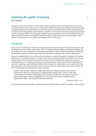 National College for School Leadership
1
Thinkpiece I Improving the quality of teaching I LEVEL 2
Improving the quality of teaching
Robin Attfield
This paper sets out some of what we know about leading the improvement of teaching and learning. It draws
on practical evidence and recent research on what makes a difference to improving standards in classrooms today.
Focusing primarily on how school leaders can influence teachers and middle leaders to make such improvements,
it explores some of the particular issues that they are likely to face. Research shows that teachers have the power
to make the greatest difference to the quality of students’ learning, and that the second most influential factor over
which schools have control is the quality of school leadership. So what school leaders do really matters. School
leaders set expectations and can support and challenge staff to do their best.
Introduction
It may seem self evident that schools are primarily about teaching and learning but schools are busy places and
the demands on senior leaders multi-faceted. There is a danger of taking teaching and learning for granted and
not making it the central component of leadership activity. Effective leaders relish the opportunity of influencing
the learning of students across the school rather than just those in a particular class, phase or department.
Research consistently tells us that, of the factors that schools can control, the quality of teaching is the foremost
determinant of the quality of students’ learning. In their work around educational reform, McKinsey (see Barber
and Mourshed, 2007) stressed that improvement at system level cannot take place quicker than change in
teaching behaviour. The unifying characteristic of the top-performing countries covered by the Organisation for
Economic Co-operation and Development (OECD) is their investment in and emphasis on the quality of teachers
and teaching (see also Hopkins and Stern 1996). The best systems are of little value unless teachers deliver the
sort of teaching that helps students learn more effectively.
Teachers really do make a difference. Within their classrooms, effective teachers create learning
environments which foster pupil progress by deploying their teaching skills as well as a wide range
of professional characteristics. Outstanding teachers create an excellent classroom climate and achieve
superior pupil progress largely by displaying more professional characteristics at higher levels of
sophistication within a very structured learning environment.
Hay McBer (2000, 1.1.9)
Research in Tennessee showed that a student who has an effective teacher is much more likely to make progress.
© National College for School Leadership
 