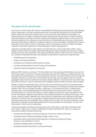 National College for School Leadership
3
Thinkpiece I Improving the quality of teaching I LEVEL 2© National College for School Leadership
The power of the school leader
In your role as a senior teacher who may have responsibility for leading teaching and learning you will, depending
on your school context, not only be working with teachers to develop their own practice but also with middle
leaders to help them develop the quality of practice in the areas where they hold direct responsibility. It is
important that you can recognise accurately the quality of teaching and learning and have a clearly articulated
policy describing the key features of effective teaching and learning that supports others to make accurate and
consistent judgements. This is likely to be drawn from direct and formal observation of lessons, informal lesson
observation, data analysis, feedback from students and parents, and from knowledge of individual staff. However,
knowing the level at which a teacher is performing is only the starting point. Actions must follow that support
celebration and sharing of good practice while challenging to improve ongoing practice.
Leadership can directly influence what teachers do and how they do it, and set expectations within a school.
Hallinger and Heck (1996), for example, indicated that although the impact of teaching is the key factor in student
learning, the second most critical factor is the quality of leadership. Robinson’s (2007 and 2011) research synthesis
has revealed five leadership dimensions with moderate to large effects on outcomes for student learning:
−− establishing goals and expectations
−− strategic resourcing and planning
−− coordinating and evaluating teaching and the curriculum
−− promoting and participating in teacher learning and development
−− ensuring an orderly and supportive environment
Robinson (2007) stated at a conference: “The more leaders focus their professional relationships, their work and
the learning on the core business of teaching and learning, the greater their influence on student outcomes” and
also suggests that leadership theory, research and practice need to be more closely linked to research on effective
teaching, so that there is greater focus on what leaders need to know and do to support teachers in using the
pedagogical practices that raise achievement and reduce disparity. Influence is critical and needs to arise from what
Jones (2009, p.18) terms “circles of synchronicity with overlapping elements of beliefs and values, words and deeds”.
Schools are subject to considerable change and much has arisen from the keen interest of recent governments.
The 2010 Department of Education White Paper is entitled The Importance of Teaching, for example. Jones, however,
reminds us that “The core of quality schooling, I would argue, is not a government edict or a national policy
document, but a crucial relationship between two human beings: the teacher and the student.” Hargreaves
and Shirley (2009, p.27) describe what they see as three relatively recent paths in system organisation. In the
first, the state played a supportive but withdrawn role, permitting innovation and accepting inconsistency. In the
second, a climate of market competition was created, based on standardization and a reduction in professional
autonomy. In the third, there was an attempt to navigate between the two previous paths and promote both
professional autonomy and accountability. They conclude that none of these was successful and propose a fourth
path built on sustainable and distributed leadership with a heavy foundation on moral purpose. The role of the
school leader is critical in such an undertaking.
To improve the quality of teaching and learning requires the senior leader to work with, and through, others.
Such a leader is likely to face a number of challenges that relate specifically to the school’s core purpose of
improving the quality of teaching and learning:
−− promoting and developing a school-based language and vision for teaching and learning
−− developing effective feedback and dialogue through a culture of trust
−− developing evidence-based and informed approaches to improving teaching and learning,
drawing on and contributing to research
−− providing meaningful support and challenge
−− developing leadership that prioritises teaching and learning
 