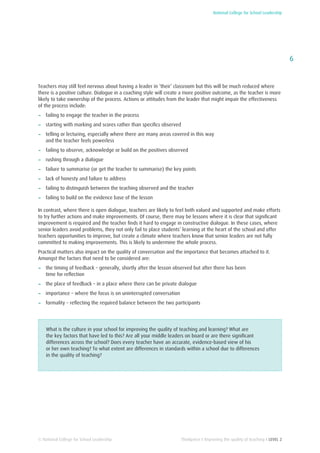 National College for School Leadership
6
Thinkpiece I Improving the quality of teaching I LEVEL 2© National College for School Leadership
Teachers may still feel nervous about having a leader in ‘their’ classroom but this will be much reduced where
there is a positive culture. Dialogue in a coaching style will create a more positive outcome, as the teacher is more
likely to take ownership of the process. Actions or attitudes from the leader that might impair the effectiveness
of the process include:
−− failing to engage the teacher in the process
−− starting with marking and scores rather than specifics observed
−− telling or lecturing, especially where there are many areas covered in this way
and the teacher feels powerless
−− failing to observe, acknowledge or build on the positives observed
−− rushing through a dialogue
−− failure to summarise (or get the teacher to summarise) the key points
−− lack of honesty and failure to address
−− failing to distinguish between the teaching observed and the teacher
−− failing to build on the evidence base of the lesson
In contrast, where there is open dialogue, teachers are likely to feel both valued and supported and make efforts
to try further actions and make improvements. Of course, there may be lessons where it is clear that significant
improvement is required and the teacher finds it hard to engage in constructive dialogue. In these cases, where
senior leaders avoid problems, they not only fail to place students’ learning at the heart of the school and offer
teachers opportunities to improve, but create a climate where teachers know that senior leaders are not fully
committed to making improvements. This is likely to undermine the whole process.
Practical matters also impact on the quality of conversation and the importance that becomes attached to it.
Amongst the factors that need to be considered are:
−− the timing of feedback – generally, shortly after the lesson observed but after there has been
time for reflection
−− the place of feedback – in a place where there can be private dialogue
−− importance – where the focus is on uninterrupted conversation
−− formality – reflecting the required balance between the two participants
What is the culture in your school for improving the quality of teaching and learning? What are
the key factors that have led to this? Are all your middle leaders on board or are there significant
differences across the school? Does every teacher have an accurate, evidence-based view of his
or her own teaching? To what extent are differences in standards within a school due to differences
in the quality of teaching?
 