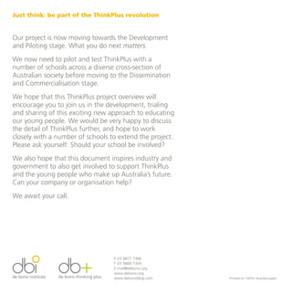 Just think: be part of the ThinkPlus revolution


Our project is now moving towards the Development
and Piloting stage. What you do next matters.
We now need to pilot and test ThinkPlus with a
number of schools across a diverse cross-section of
Australian society before moving to the Dissemination
and Commercialisation stage.
We hope that this ThinkPlus project overview will
encourage you to join us in the development, trialing
and sharing of this exciting new approach to educating
our young people. We would be very happy to discuss
the detail of ThinkPlus further, and hope to work
closely with a number of schools to extend the project.
Please ask yourself: Should your school be involved?
We also hope that this document inspires industry and
government to also get involved to support ThinkPlus
and the young people who make up Australia’s future.
Can your company or organisation help?
We await your call.




                                  P 03 9877 7366
                                  F 03 9888 7369
                                  E mail@debono.org
                                  www.debono.org
                                  www.debonoblog.com      Printed on 100% recycled paper
 
