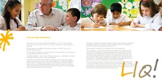 *    LIQ: Learnable intelligence


     We are all born with what is called neural intelligence, or IQ. This is our raw ability
     to compute; how much ‘grunt’ there is in our brain, how big our ‘engine capacity’ is,
     if you like.
     We gain experiential intelligence through our activities in a speciﬁc area, such as
     learning to play the piano.
     We gain reﬂective intelligence by being aware of our thinking patterns, and the way we
     can change these patterns if we wish to.
                                                                                                   Developing a carefully planned and thoughtful metacurriculum that allows these skills
                                                                                                   and abilities to develop, is required. Learnable intelligence doesn’t just happen by
                                                                                                   accident. We need to teach people how to access it.
                                                                                                   And remember: it’s what our young people need to be equipped with.
                                                                                                   Ask any employer. Yes, they want people who are literate and numerate and have
                                                                                                   information technology skills. They also need people who can build and maintain
                                                                                                   relationships, work productively in teams, and communicate effectively. They look
                                                                                                   for problem-solvers, people who are resilient, take responsibility for decisions, and
     Learnable intelligence – which is what ThinkPlus is all about – is a deliberate, structured   are enquiring, ﬂexible, intuitive, adaptable and willing to learn new skills when the
     combination of experiential and reﬂective intelligence.                                       job demands it. Accordingly, thinking for understanding and doing needs to be our
     As Professor David Perkins, Senior Research Associate at Harvard University explains;         education focus, rather than simply acquiring a body of knowledge.
    “People can learn to think and act much more intelligently”. It is reﬂective intelligence      It’s this simple. Our capacity for amassing information has grown exponentially. But
     that provides us the opportunity to increase our use of different thinking strategies.        if schools and colleges continue to see their role as simply installing that knowledge –
     When we tap into our reﬂective intelligence, we are able to increase our capacity for         hard-wiring it in a traditional way into student’s brains – then we will fail them. Because
     solving complex problems, making informed decisions and generating new knowledge              increasingly, our world is going to be about not what you know, but what you know
     about the complicated world in which we live.                                                 about how to do something useful with what you know.
 