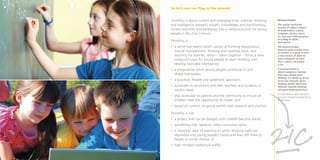 So let’s put our ﬂag in the ground


ThinkPlus is about current and emerging brain sciences, thinking   Metacurriculum
and intelligence research, insight, knowledge, and transforming    The regular curriculum
                                                                   consists of subject matters
current practices and pedagogy into a metacurriculum for young     of mathematics, science,
people in the 21st Century.                                        languages, history and so
                                                                   on, that each child navigates
                                                                   according to ability
ThinkPlus is                                                       and interest.
• a set of key realms which consist of thinking dispositions,      The metacurriculum
                                                                   proposes quite another kind
  mental management, thinking and creativity tools, and            of content. It is good to have
  teaching for transfer, which – taken together – forms a new      a clear picture of what we
  metacurriculum for young people to learn thinking and            want youngsters to learn.
                                                                   This is what a curriculum
  develop learnable intelligence,                                  is for.

• a programme which young people contribute to and                 A metacurriculum is
                                                                   about youngsters learning
  shape themselves,                                                their way around good
                                                                   thinking. It is made up of key
• a practical, ﬂexible and systematic approach,                    terms and concepts about
                                                                   thinking, beliefs about and
• accessible to all schools and their teachers and students in     attitudes towards thinking
  various ways,                                                    and good thinking practices.
                                                                   Dr David Perkins, Senior Research
• also accessible to parents and the community to ensure all       Associate, Harvard Graduate School
  children have the opportunity to create, and                     of Education

• based on current, on-going world’s best research and practice.

ThinkPlus is not
• a project that can be delayed until children become adults,




                                                                   21 C
                                                                   2
• something that ‘replaces’ other curriculum items,
• a ‘banking’ view of teaching in which thinking tools are
  deposited into young people’s minds and then left there to
  ﬂower or rot by chance, or
• high-minded intellectual wafﬂe.
 