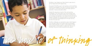 ThinkPlus is new. Really new. We all need to take time to
            get our head around the opportunity.

            The seed of ThinkPlus wasn’t even planted until the de Bono
            Institute had engaged in ten years of practical research, and
            many years of ‘real world’ practice and insight gained in
            education, industry and public affairs.

            Already the repository of some of the most exciting
            knowledge in the world about how human beings think
            more effectively, the de Bono Institute has consciously set
            out to design and develop a new metacurriculum for young
            people to develop the necessary talents at an earlier age,
            so that individuals are equipped with the right skills for
            life from the word ‘Go’.

            ThinkPlus challenges our assumptions about what happens
            from the age of about six to about when young people
            leave further education. Its goal is, quite simply, to teach
            young people to think better. It is about the ‘how to’ of
            thinking, not just the ‘what should we think about?’.




The ‘how to’ of thinking
 