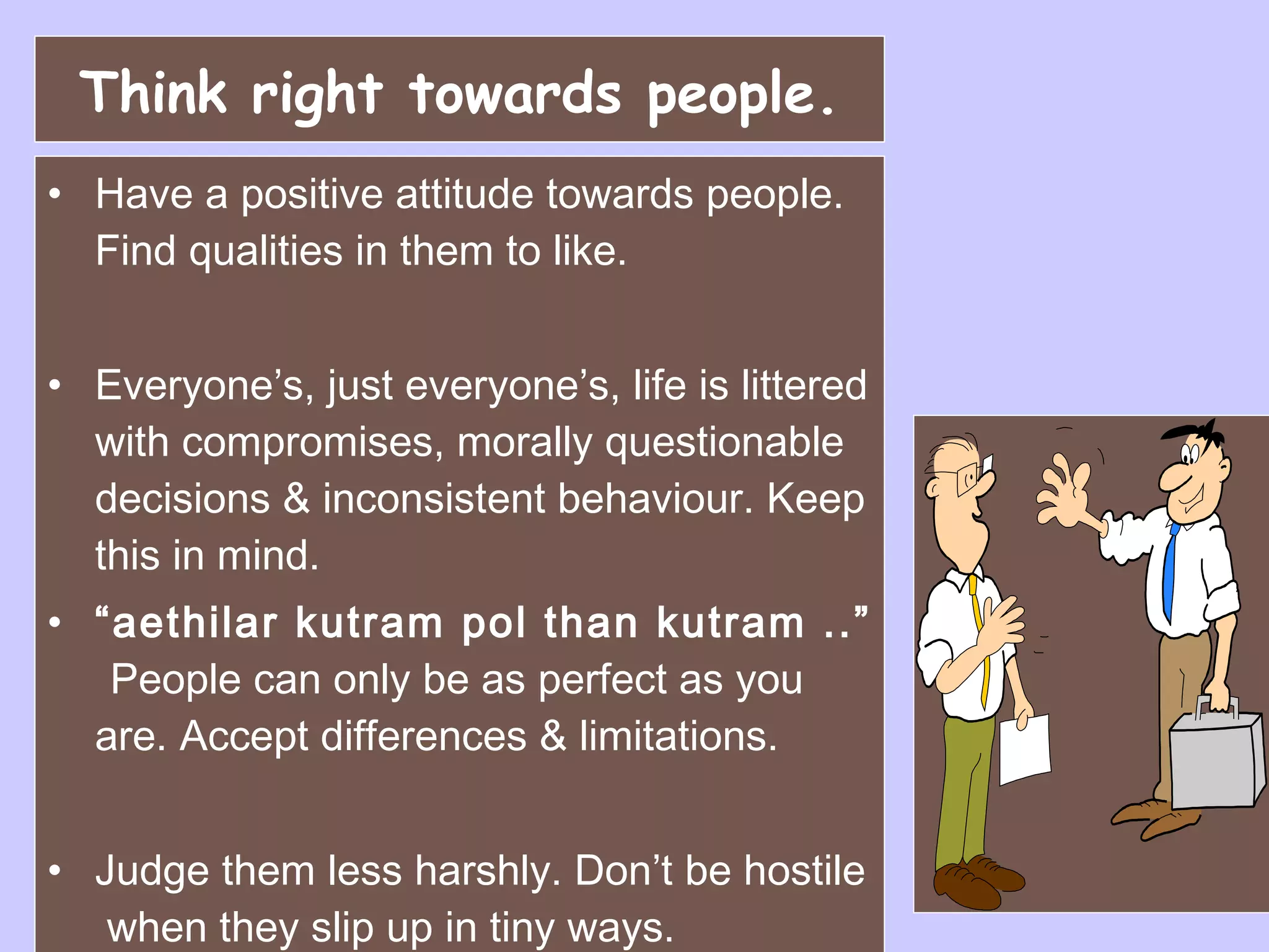 Think right towards people. Have a positive attitude towards people. Find qualities in them to like. Everyone’s, just everyone’s, life is littered with compromises, morally questionable decisions & inconsistent behaviour. Keep this in mind.   “ aethilar kutram pol than kutram ..”  People can only be as perfect as you are. Accept differences & limitations. Judge them less harshly. Don’t be hostile  when they slip up in tiny ways. 