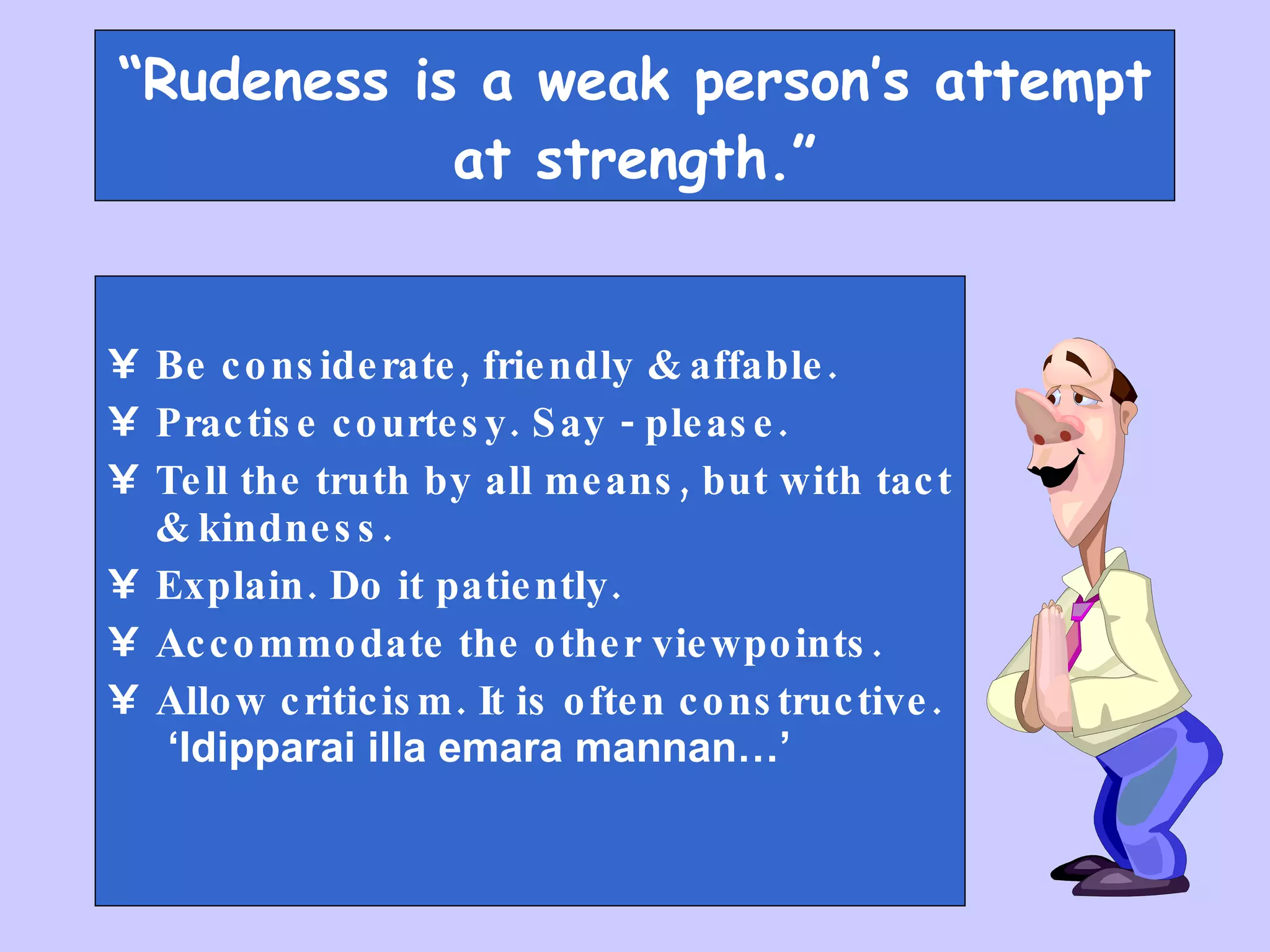 “ Rudeness is a weak person’s attempt at strength.” Be considerate, friendly & affable. Practise courtesy. Say - please. Tell the truth by all means, but with tact & kindness. Explain. Do it patiently. Accommodate the other viewpoints. Allow criticism. It is often constructive.  ‘Idipparai illa emara mannan…’ 