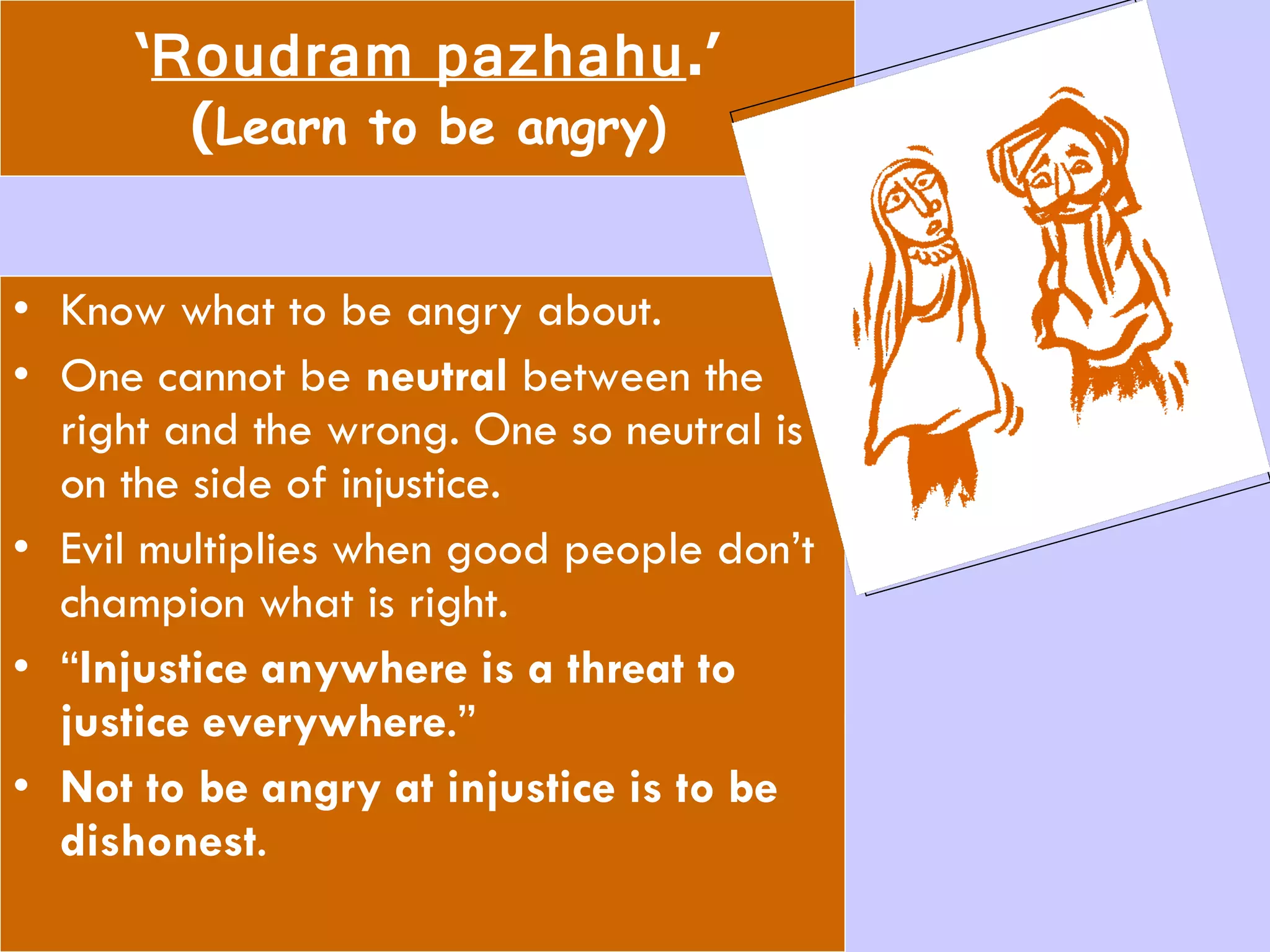 ‘ Roudram pazhahu .’ ( Learn to be angry) Know what to be angry about. One cannot be  neutral  between the right and the wrong. One so neutral is on the side of injustice.  Evil multiplies when good people don’t champion what is right. “ Injustice anywhere is a threat to justice everywhere .” Not to be angry at injustice is to be dishonest .  