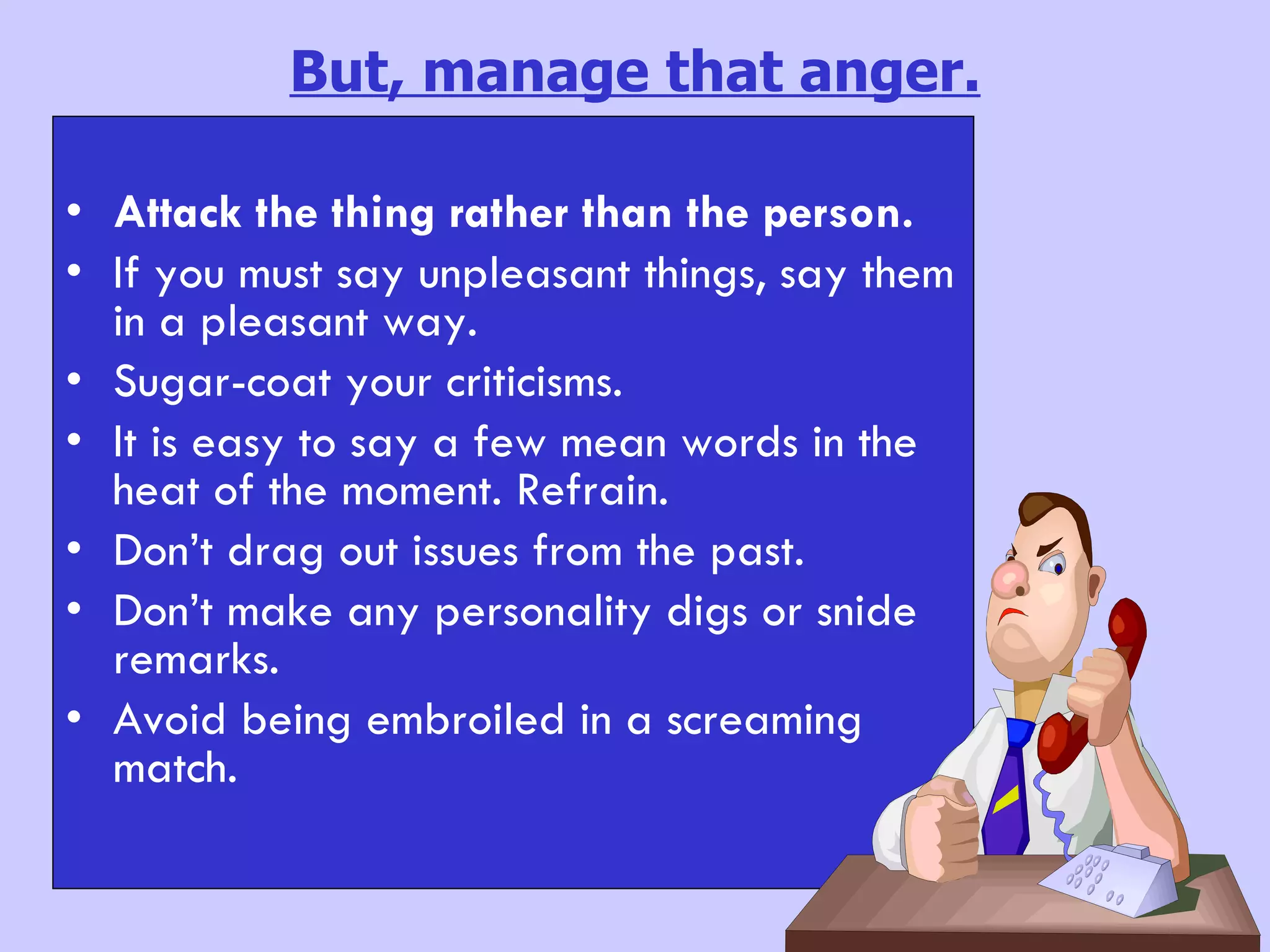 But, manage that anger. Attack the thing rather than the person. If you must say unpleasant things, say them in a pleasant way. Sugar-coat your criticisms. It is easy to say a few mean words in the heat of the moment. Refrain. Don’t drag out issues from the past. Don’t make any personality digs or snide remarks. Avoid being embroiled in a screaming  match. 