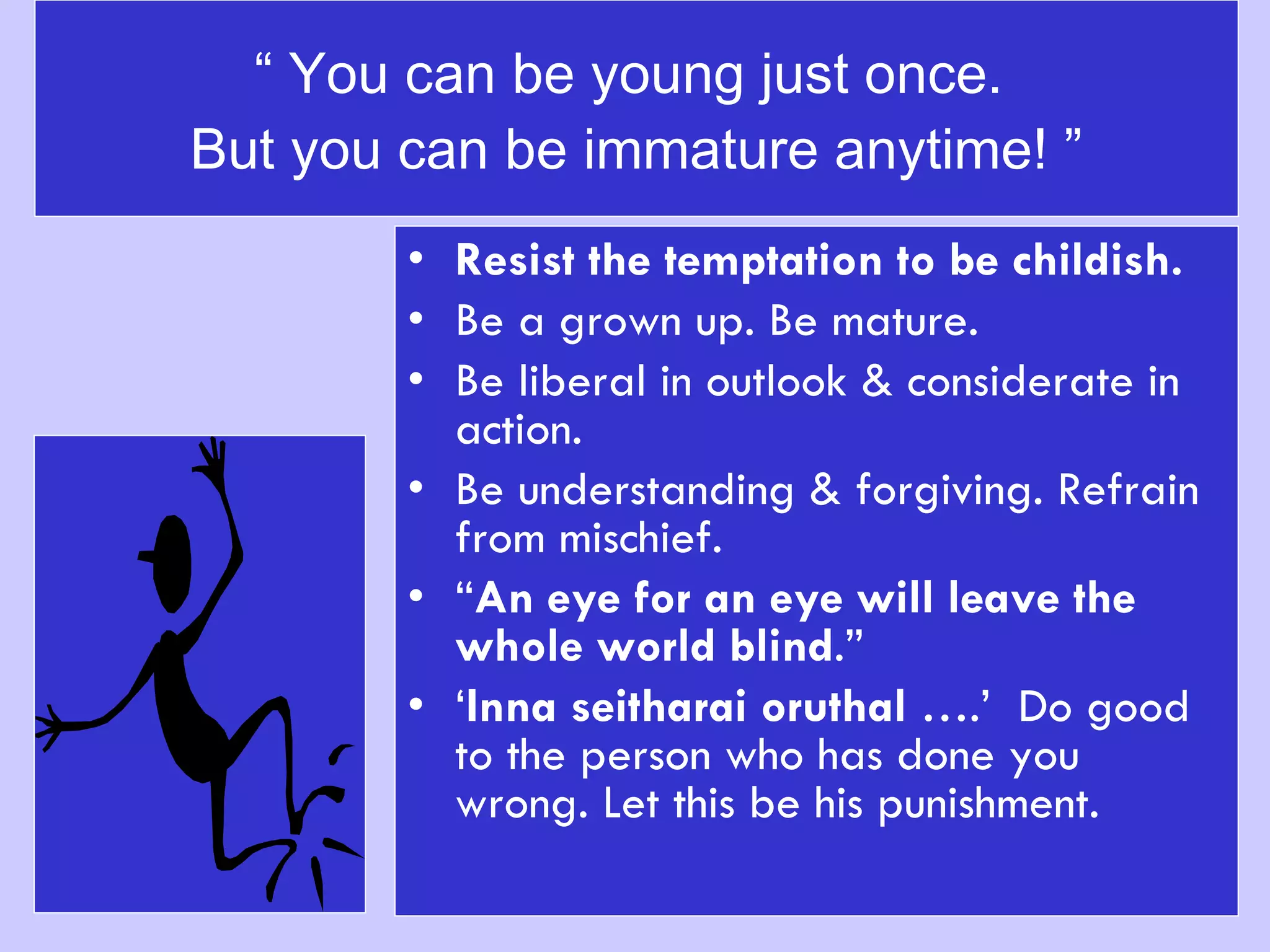 “  You can be young just once.  But you can be immature anytime! ” Resist the temptation to be childish. Be a grown up. Be mature.  Be liberal in outlook & considerate in action. Be understanding & forgiving. Refrain from mischief.  “ An eye for an eye will leave the whole world blind .” ‘ Inna seitharai oruthal  ….’  Do good to the person who has done you wrong. Let this be his punishment. 