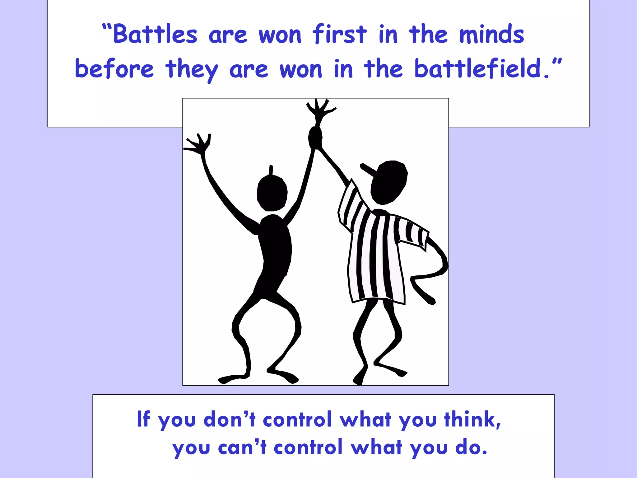 “ Battles are won first in the minds  before they are won in the battlefield.” .. If you don’t control what you think, you can’t control what you d. If you don’t control what you think,  you can’t control what you do. 