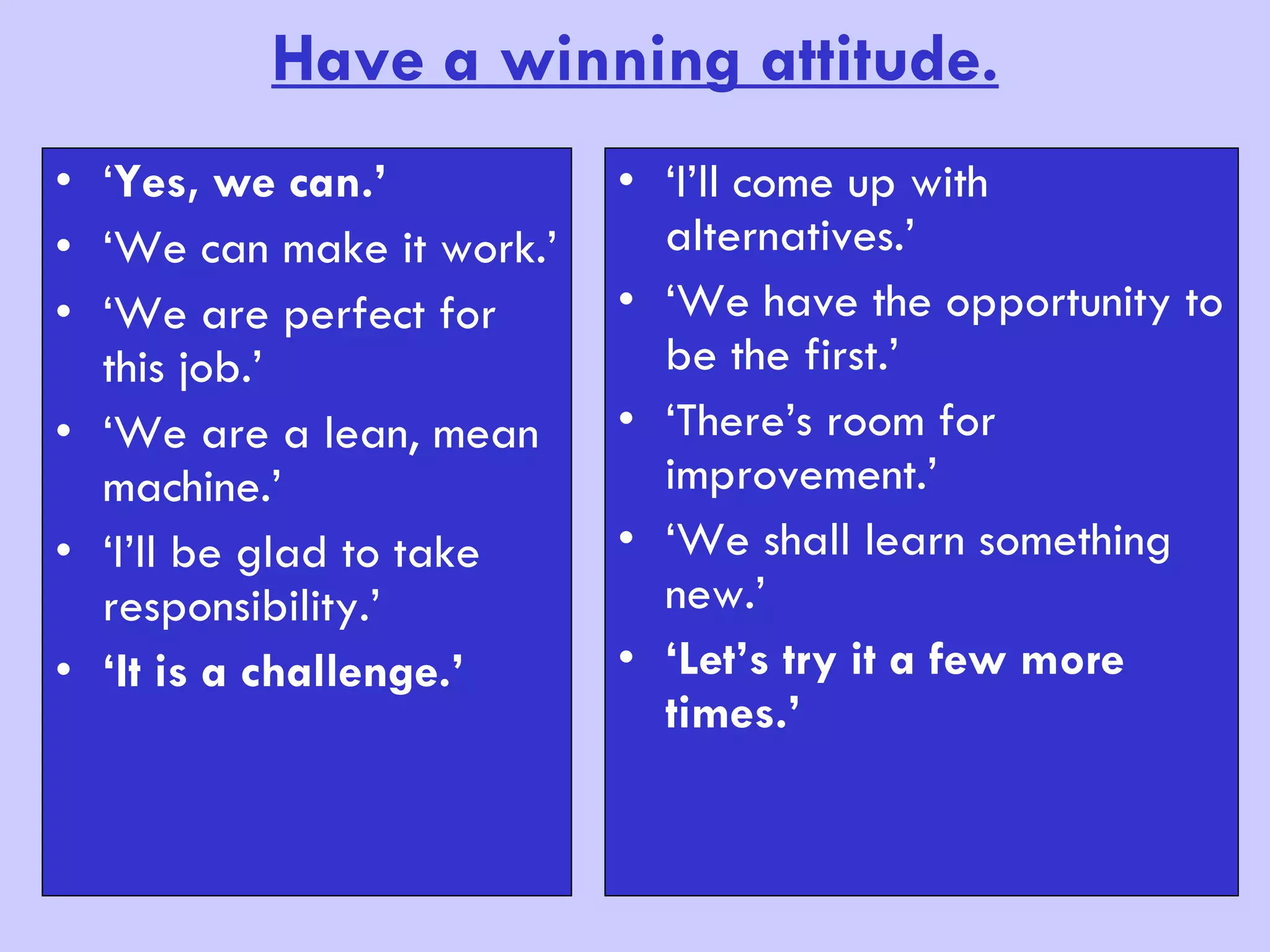 Have a winning attitude. ‘ Yes, we can.’ ‘ We can make it work.’ ‘ We are perfect for this job.’ ‘ We are a lean, mean machine.’ ‘ I’ll be glad to take responsibility.’ ‘ It is a challenge.’ ‘ I’ll come up with alternatives.’ ‘ We have the opportunity to be the first.’ ‘ There’s room for improvement.’ ‘ We shall learn something new.’ ‘ Let’s try it a few more times.’ 