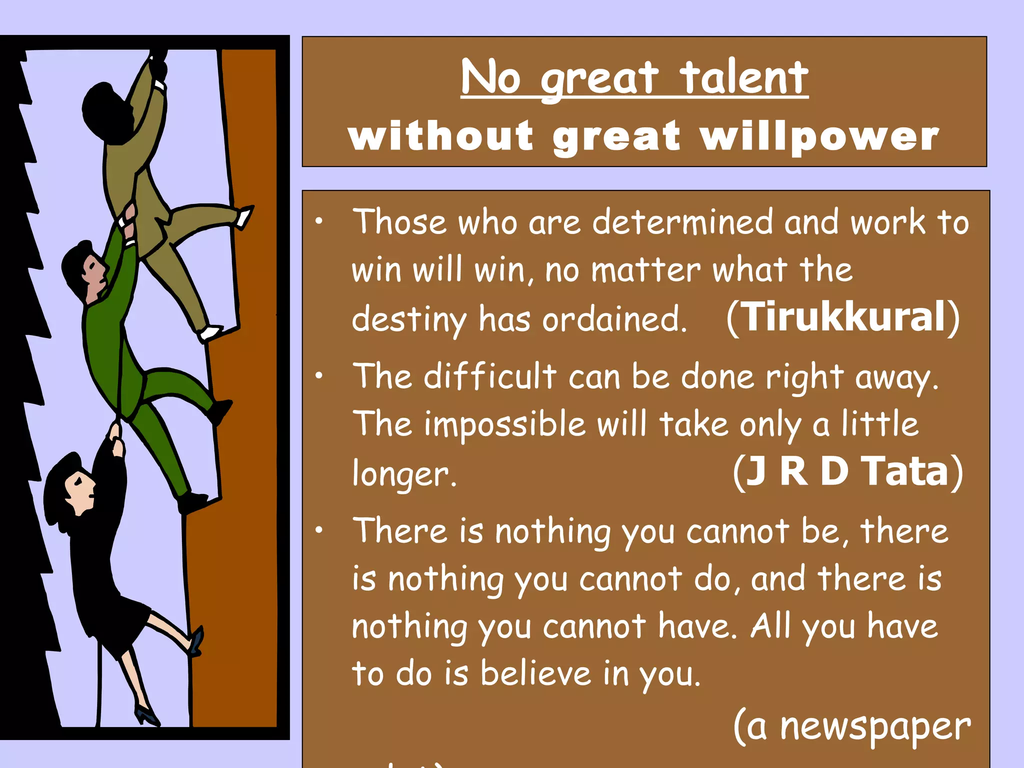 No great talent   without great willpower Those who are determined and work to win will win, no matter what the destiny has ordained.   ( Tirukkural ) The difficult can be done right away. The impossible will take only a little longer.   ( J R D Tata ) There is nothing you cannot be, there is nothing you cannot do, and there is nothing you cannot have. All you have to do is believe in you.    (a newspaper advt) 