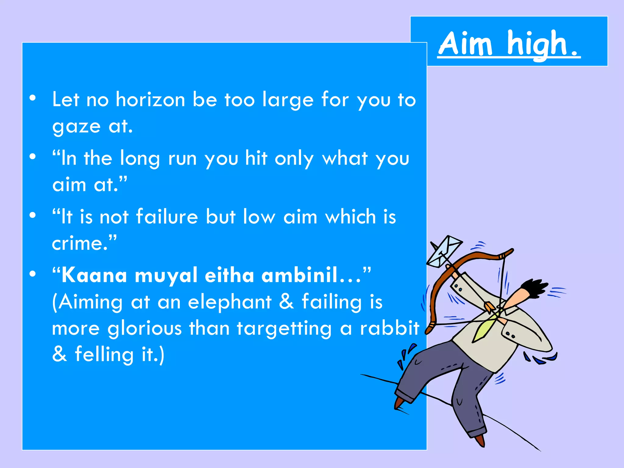 Aim high. Let no horizon be too large for you to gaze at. “ In the long run you hit only what you aim at.” “ It is not failure but low aim which is crime.” “ Kaana muyal eitha ambinil …” (Aiming at an elephant & failing is more glorious than targetting a rabbit & felling it.) 