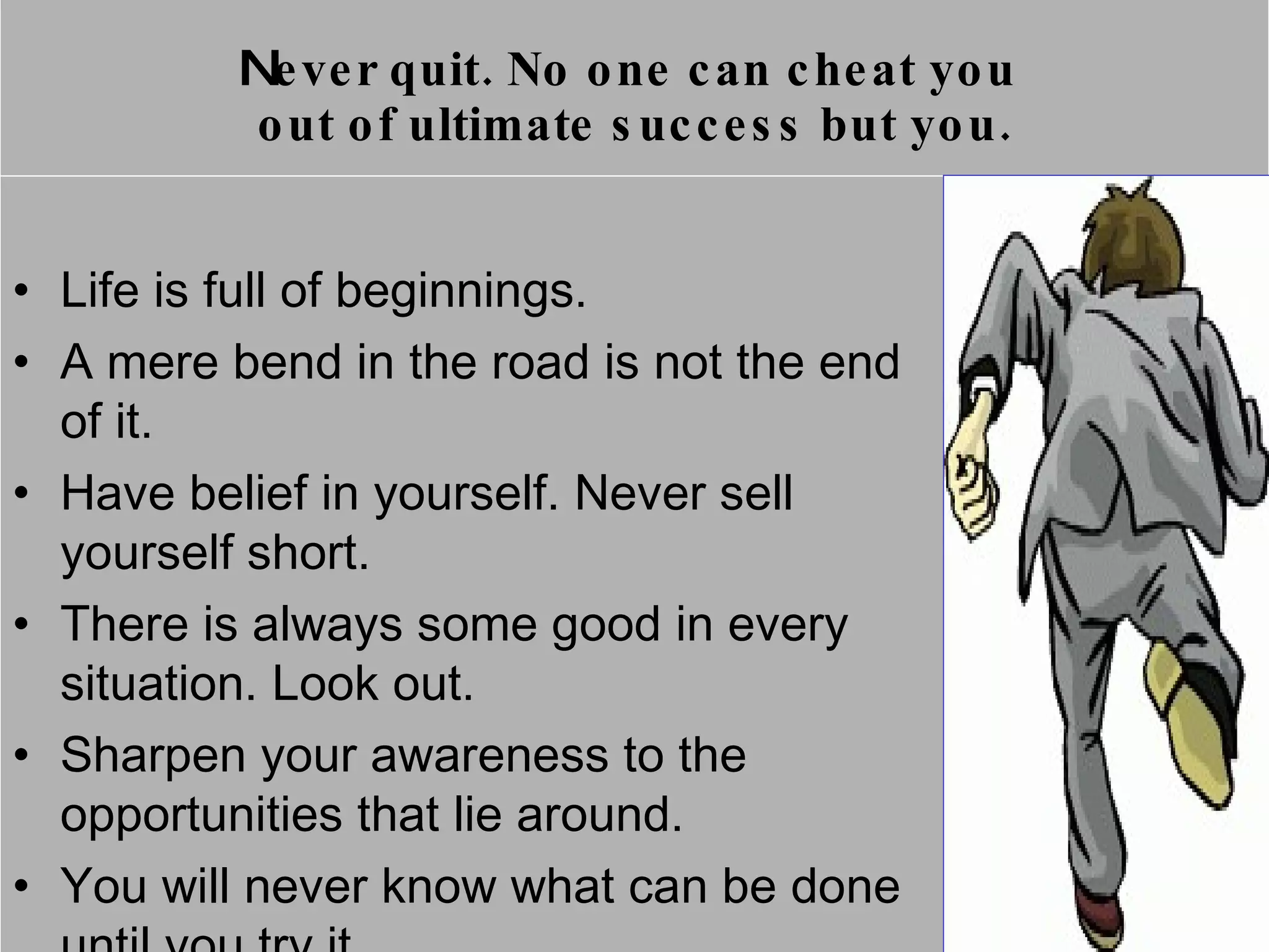 N ever quit.  No one can cheat you  out of ultimate success but you. Life is full of beginnings. A mere bend in the road is not the end of it.  Have belief in yourself. Never sell yourself short. There is always some good in every situation. Look out. Sharpen your awareness to the opportunities that lie around. You will never know what can be done until you try it. 