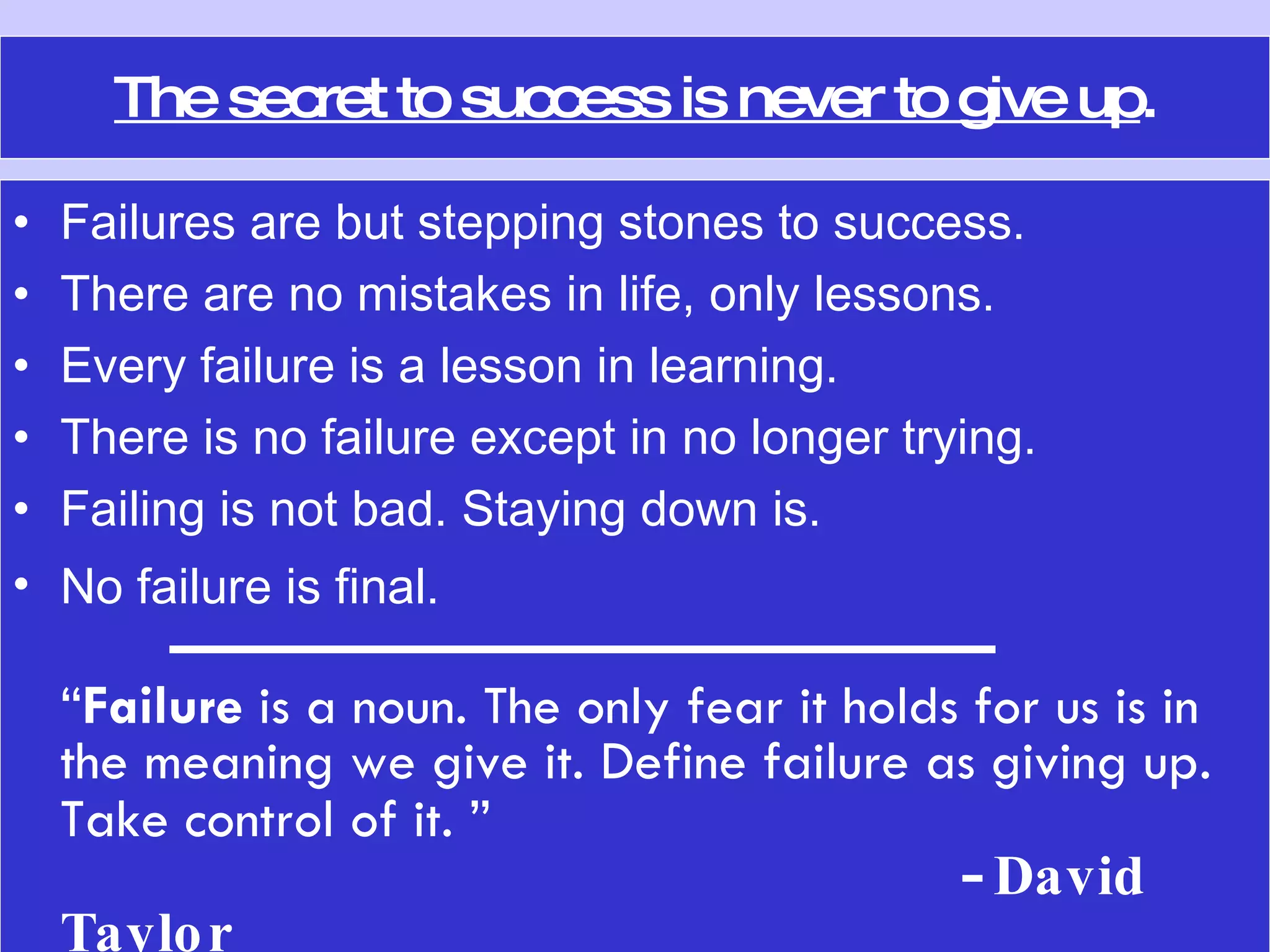 The secret to success is never to give up . Failures are but stepping stones to success.  There are no mistakes in life, only lessons.  Every failure is a lesson in learning. There is no failure except in no longer trying. Failing is not bad. Staying down is.  No failure is final.   ---------------------------------------  “ Failure  is a noun. The only fear it holds for us is in the meaning we give it. Define failure as giving up. Take control of it. ”     -  David Taylor 