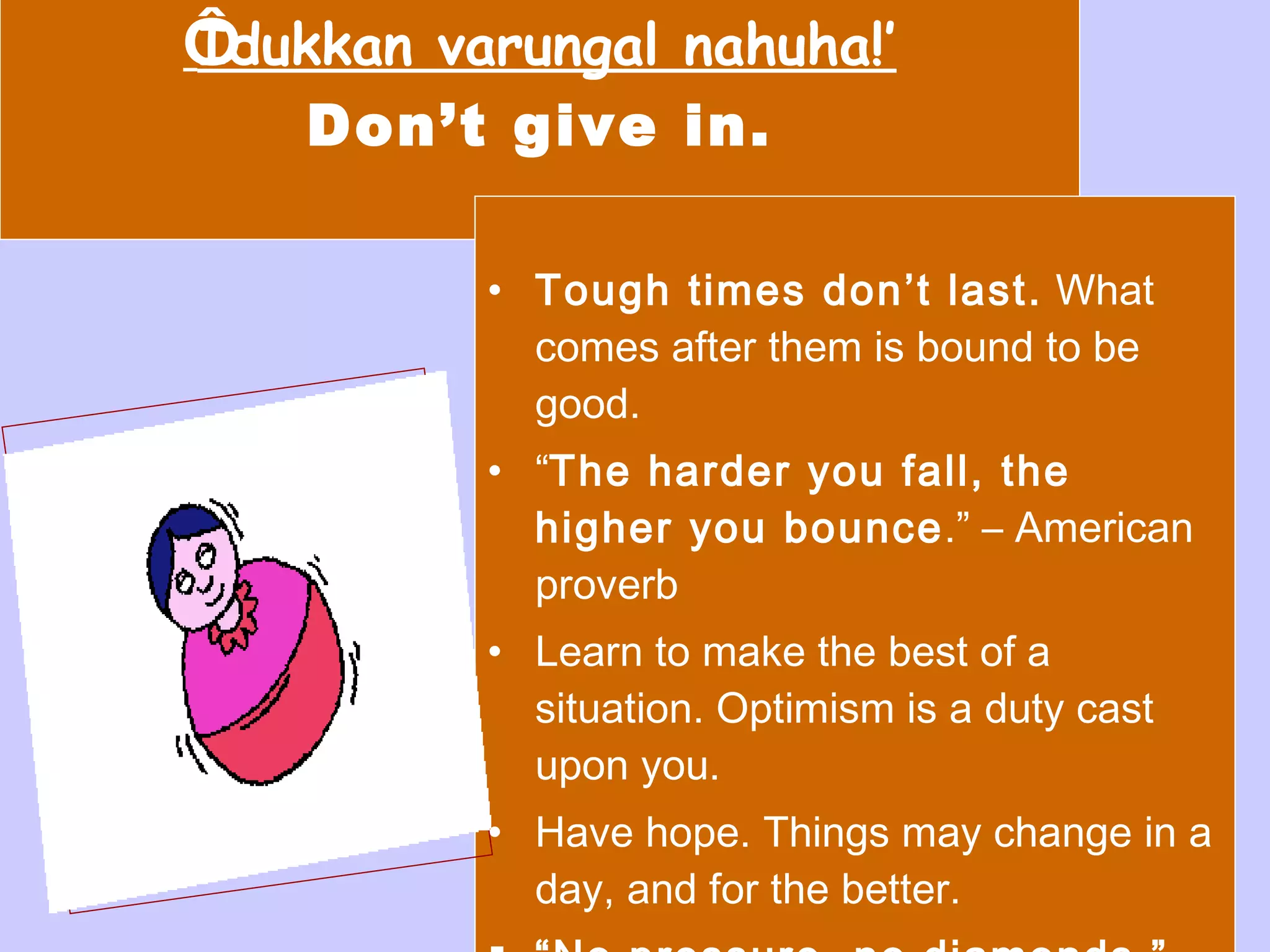 ‘ Idukkan varungal nahuha!’ Don’t give in. Tough times don’t last.  What comes after them is bound to be good. “ The harder you fall, the higher you bounce .” – American proverb Learn to make the best of a situation. Optimism is a duty cast upon you. Have hope. Things may change in a day, and for the better. “ No pressure, no diamonds.”   (Mary Case) 