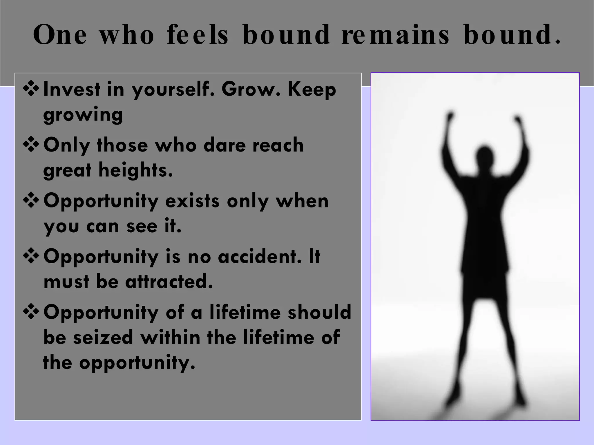 One who feels bound remains bound. Invest in yourself. Grow. Keep growing Only those who dare reach great heights. Opportunity exists only when you can see it. Opportunity is no accident. It must be attracted. Opportunity of a lifetime should be seized within the lifetime of the opportunity. 