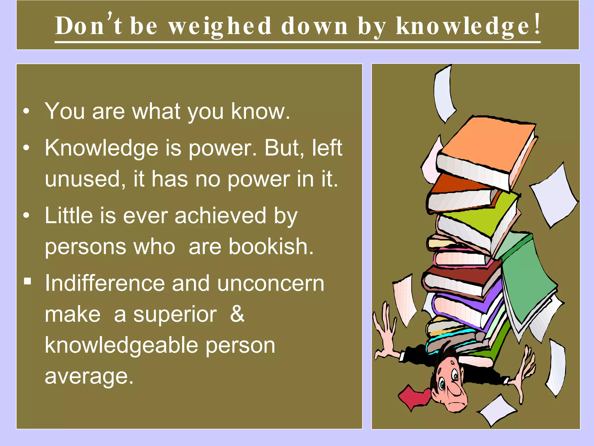 Don’t be weighed down by knowledge! You are what you know.  Knowledge is power. But, left unused, it has no power in it.  Little is ever achieved by persons who  are bookish. Indifference and unconcern make  a superior  & knowledgeable person average. 