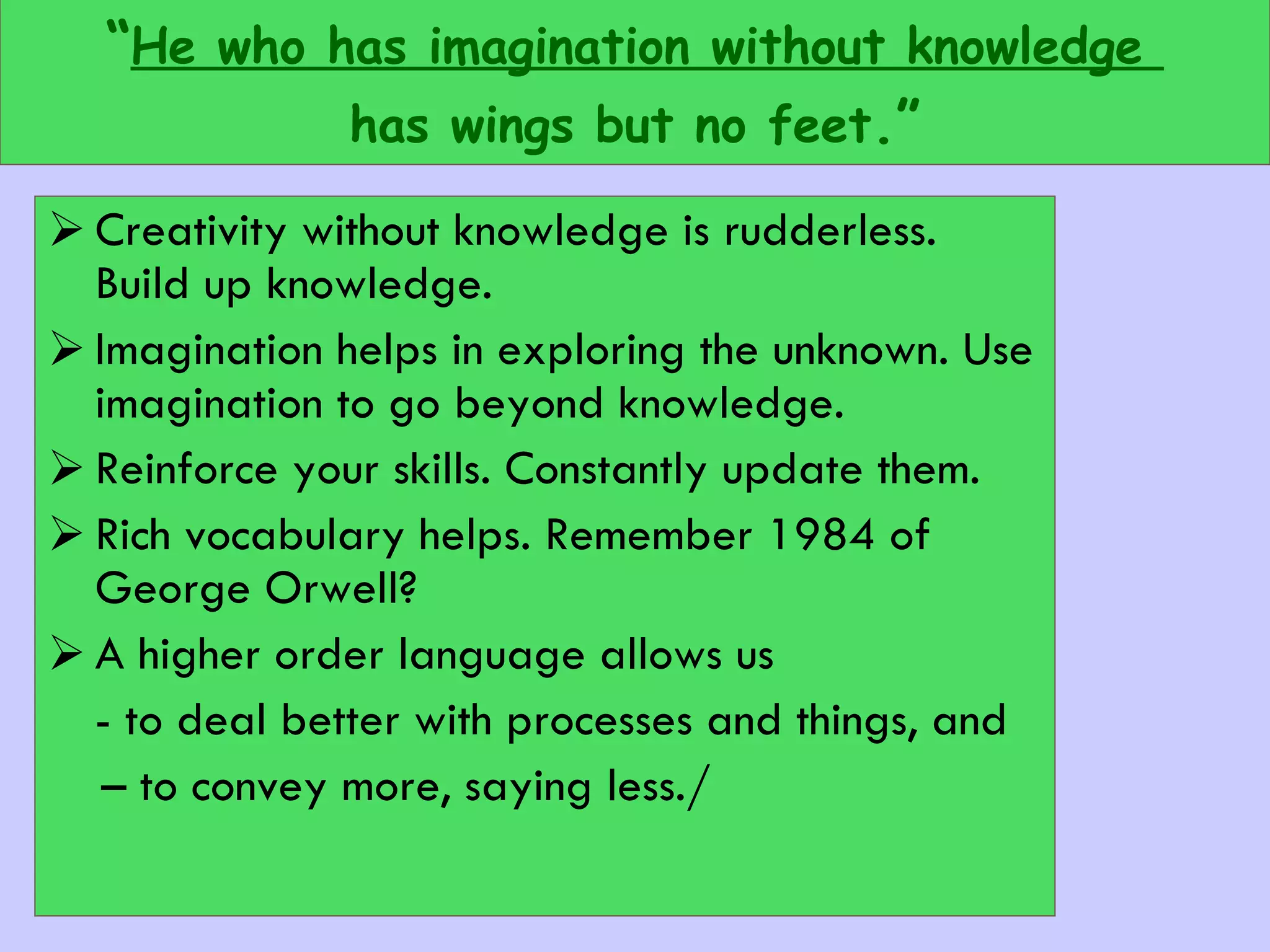 “ He who has imagination without knowledge  has wings but no feet .” Creativity without knowledge is rudderless. Build up knowledge.  Imagination helps in exploring the unknown. Use imagination to go beyond knowledge. Reinforce your skills. Constantly update them. Rich vocabulary helps. Remember 1984 of George Orwell? A higher order language allows us  - to deal better with processes and things, and  –  to convey more, saying less./ 