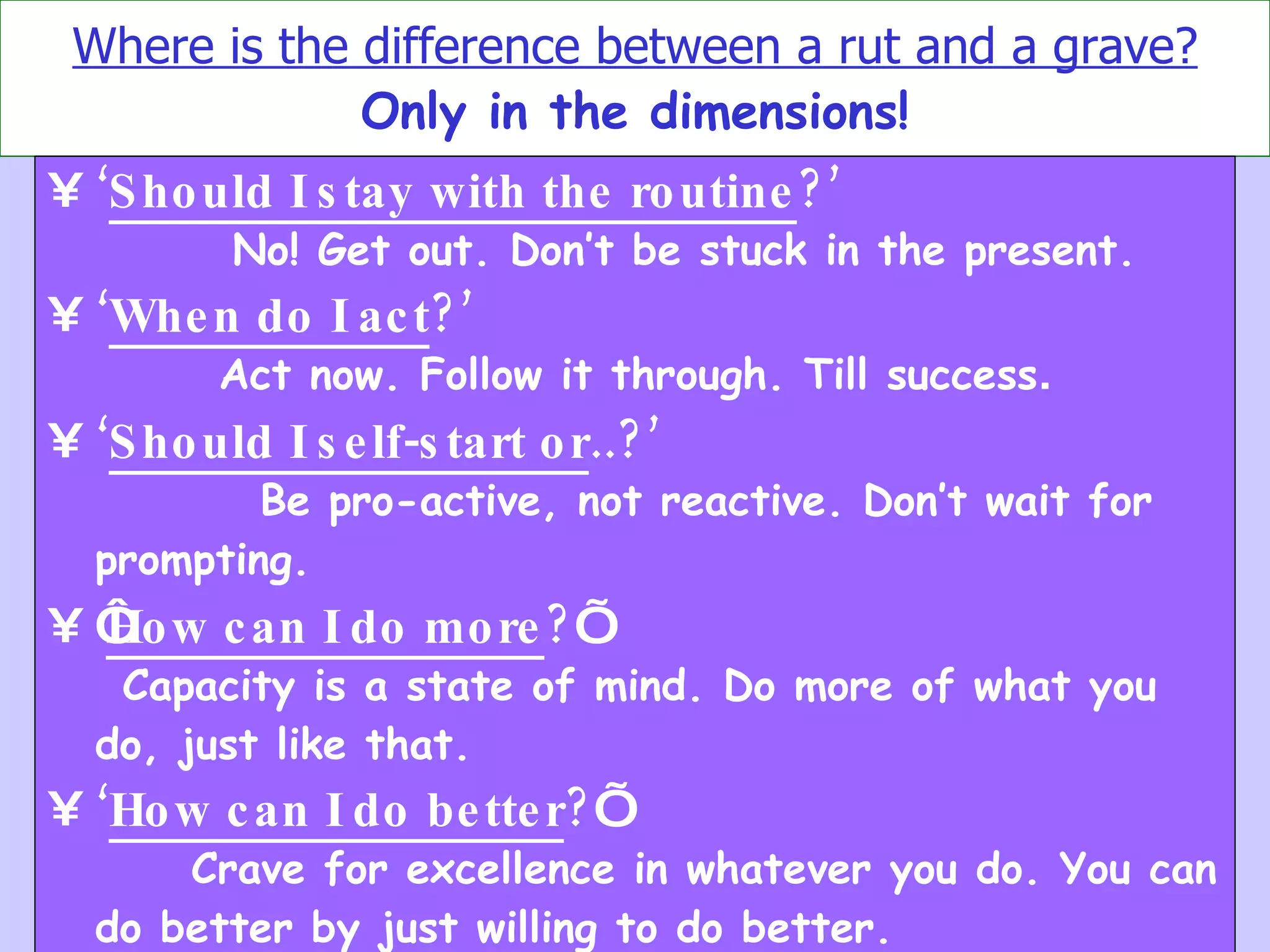 Where is the difference between a rut and a grave? Only in the dimensions! ‘ Should I stay with the routine ?’  No! Get out. Don’t be stuck in the present. ‘ When do I act ?’   Act now. Follow it through. Till success . ‘ Should I self-start or ..?’   Be pro-active, not reactive. Don’t wait for prompting.   ‘ How can I do more ? ’  Capacity is a state of mind. Do more of what you do, just like that.   ‘ How can I do better ? ’  Crave for excellence in whatever you do. You can do better by just willing to do better.   