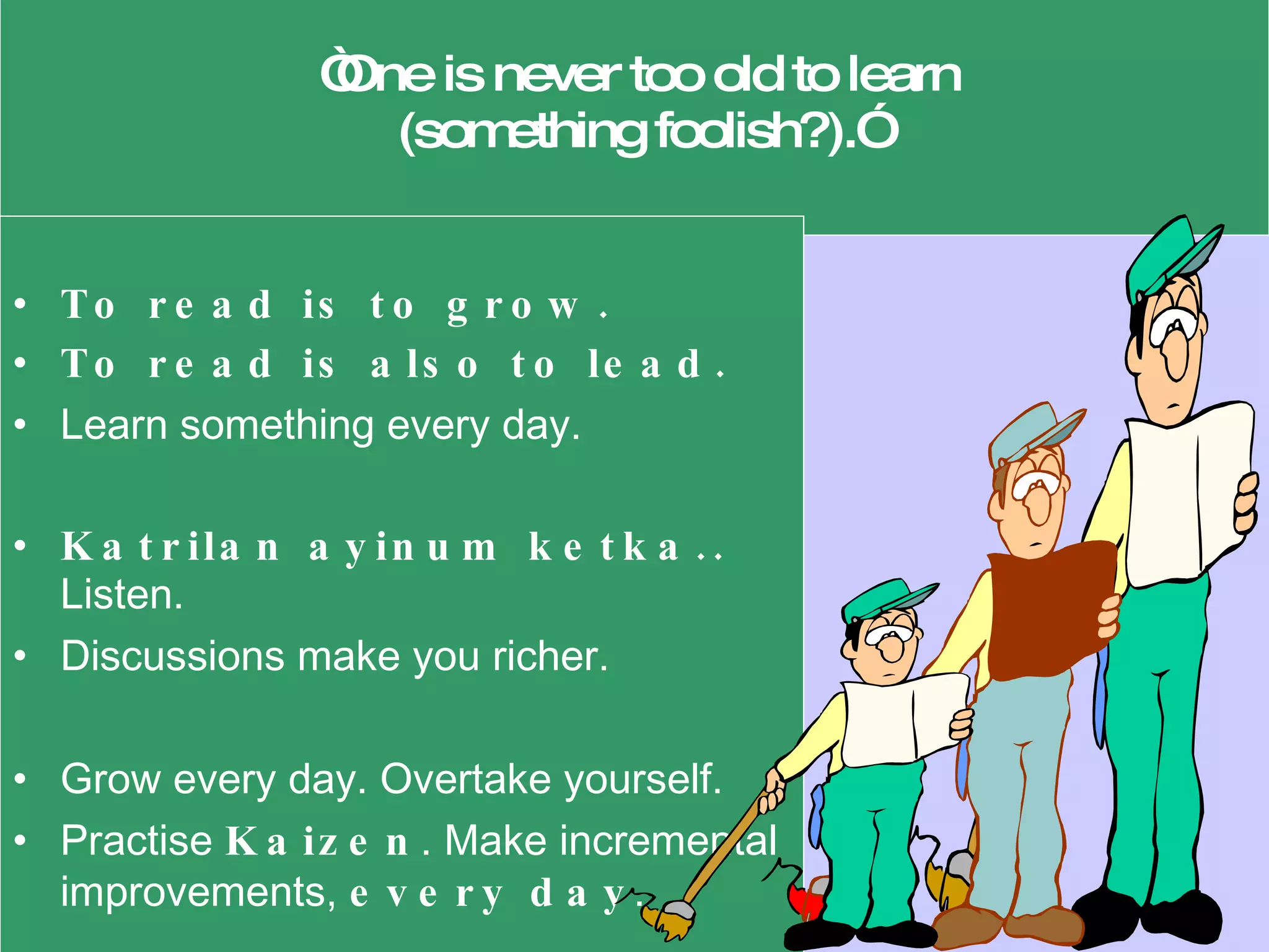   “ One is never too old to learn  (something foolish?).” To read is to grow.  To read is also to lead.   Learn something every day. Katrilan ayinum ketka..  Listen.  Discussions make you richer. Grow every day. Overtake yourself.  Practise  Kaizen . Make incremental improvements,  every day . 