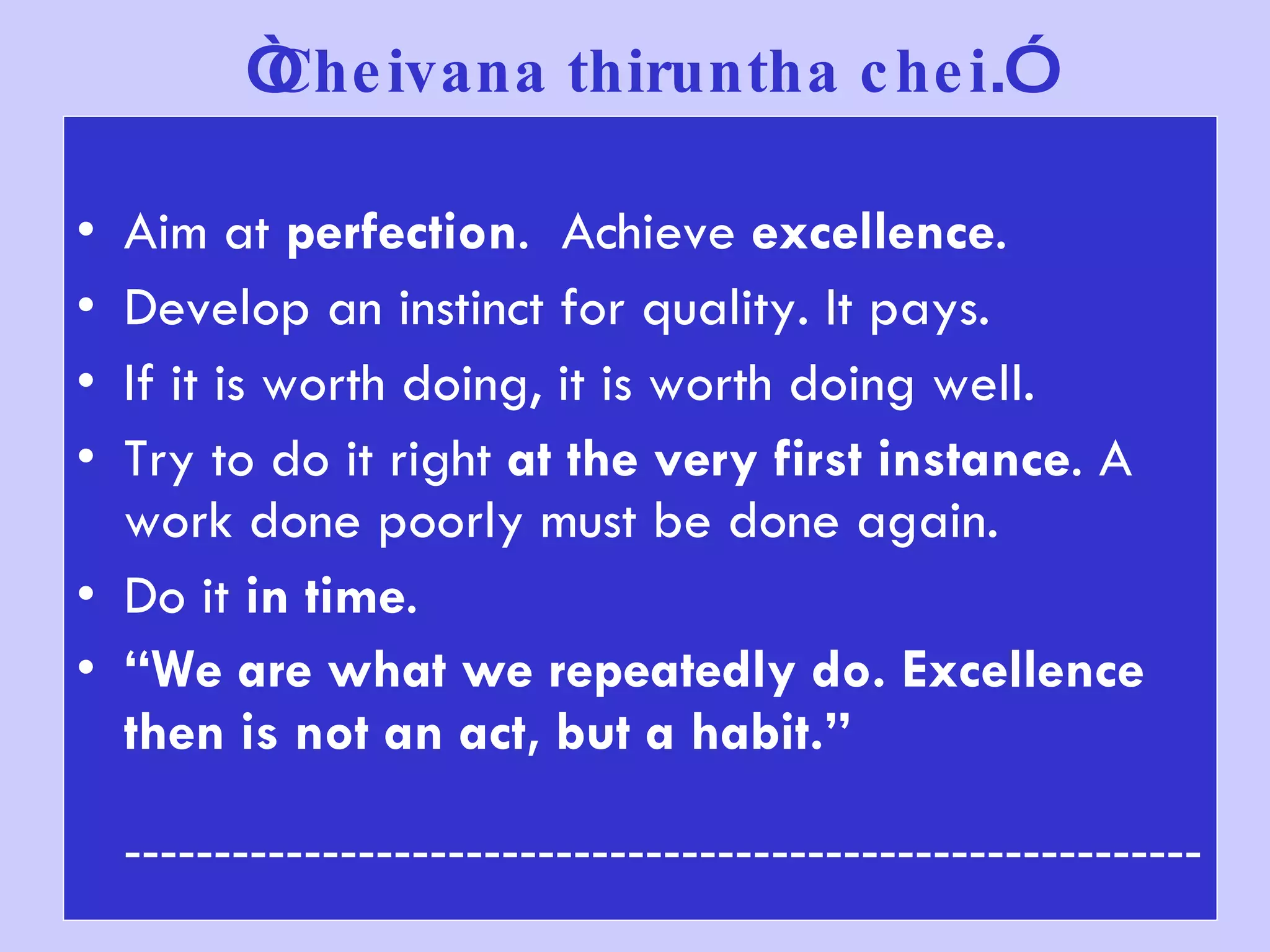   “ Cheivana thiruntha chei .”   Aim at  perfection .  Achieve  excellence . Develop an instinct for quality. It pays. If it is worth doing, it is worth doing well. Try to do it right  at the very first instance . A work done poorly must be done again. Do it  in time . “ We are what we repeatedly do. Excellence then is not an act, but a habit.”   ------------------------------------------------------------ 