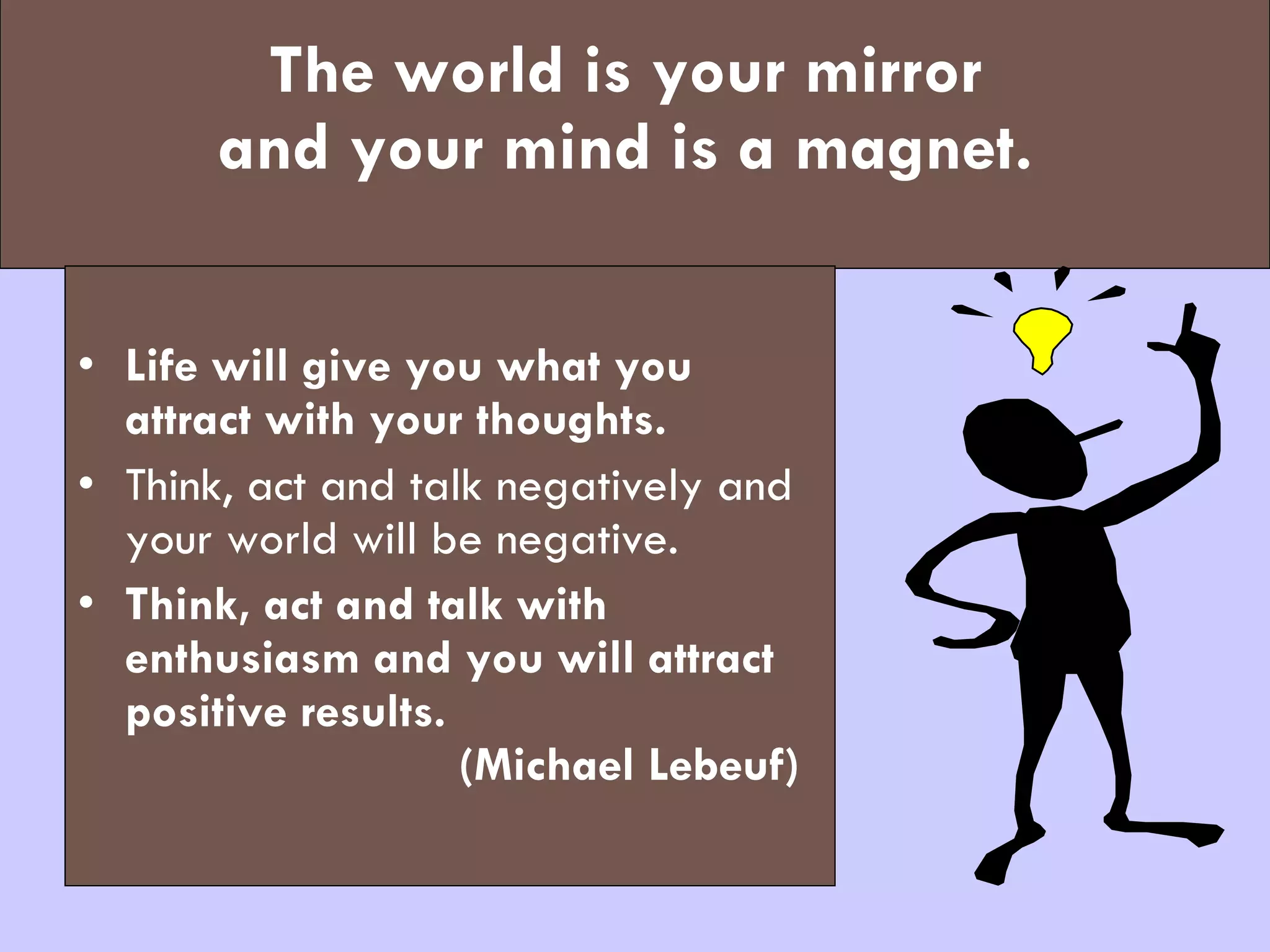 The world is your mirror  and your mind is a magnet.   Life will give you what you attract with your thoughts.   Think, act and talk negatively and your world will be negative.  Think, act and talk with enthusiasm and you will attract positive results.  (Michael Lebeuf) 