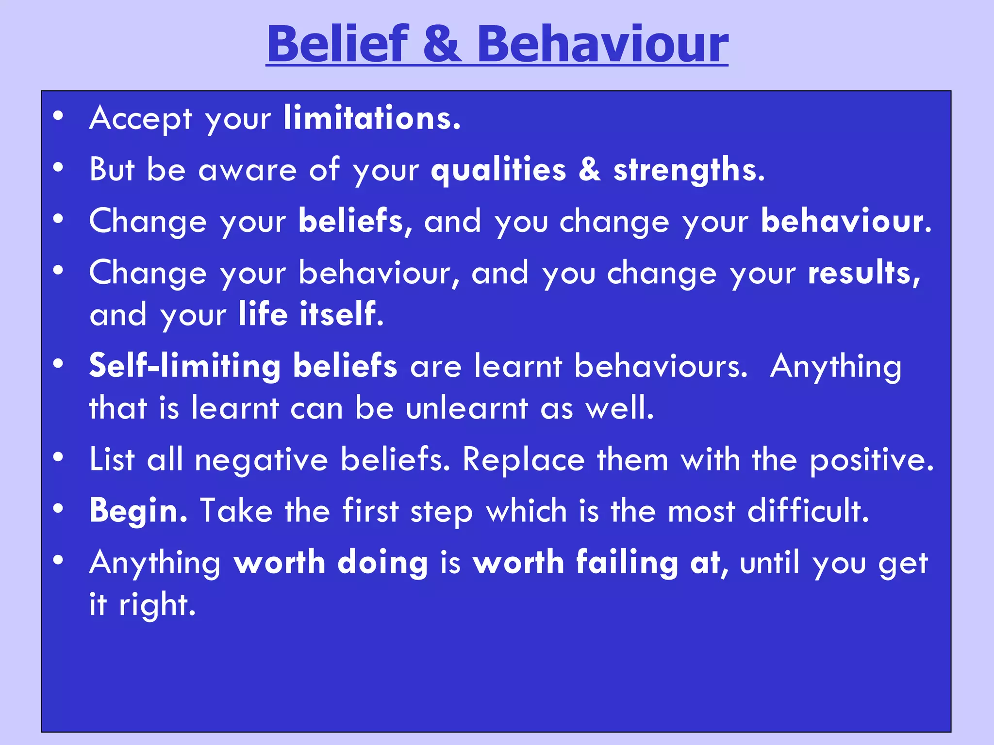 Belief & Behaviour Accept your  limitations. But be aware of your  qualities & strengths .  Change your  beliefs , and you change your  behaviour .  Change your behaviour, and you change your  results,  and your  life itself . Self-limiting beliefs  are learnt behaviours.  Anything that is learnt can be unlearnt as well.  List all negative beliefs. Replace them with the positive. Begin.  Take the first step which is the most difficult.  Anything  worth doing  is  worth failing at , until you get it right. 