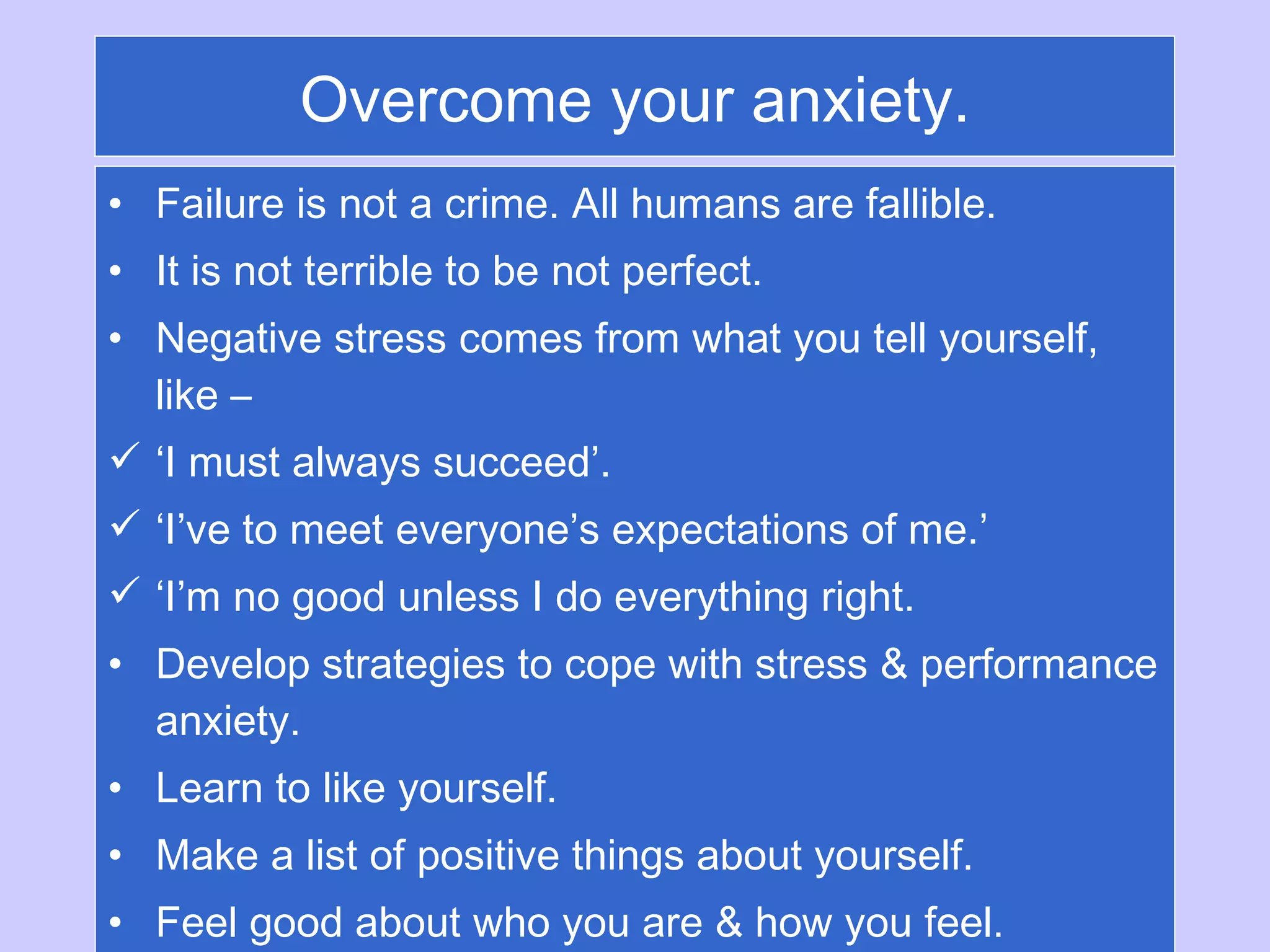 Overcome your anxiety. Failure is not a crime. All humans are fallible.  It is not terrible to be not perfect. Negative stress comes from what you tell yourself, like –  ‘ I must always succeed’.  ‘ I’ve to meet everyone’s expectations of me.’ ‘ I’m no good unless I do everything right. Develop strategies to cope with stress & performance anxiety. Learn to like yourself. Make a list of positive things about yourself. Feel good about who you are & how you feel. 