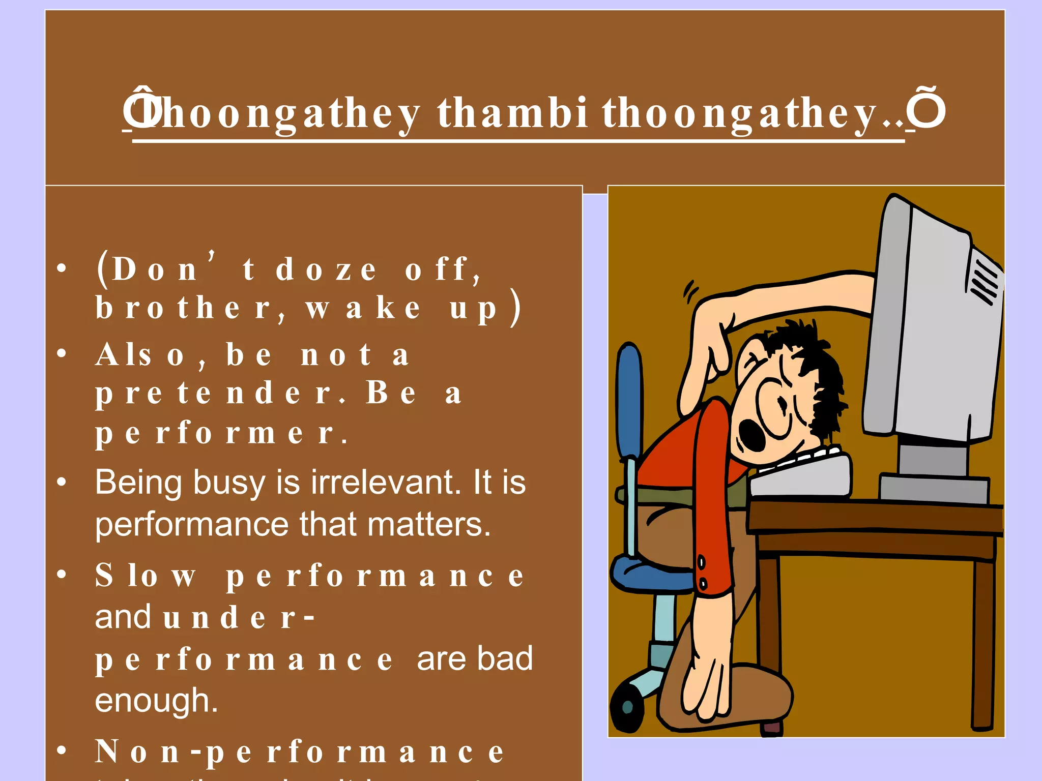 ‘ Thoongathey thambi thoongathey.. ’   (Don’t doze off, brother, wake up)  Also, be not a pretender. Be a performer .  Being busy is irrelevant. It is performance that matters. Slow performance  and  under-performance  are bad enough.  Non-performance  takes the cake: it is  plain theft . 