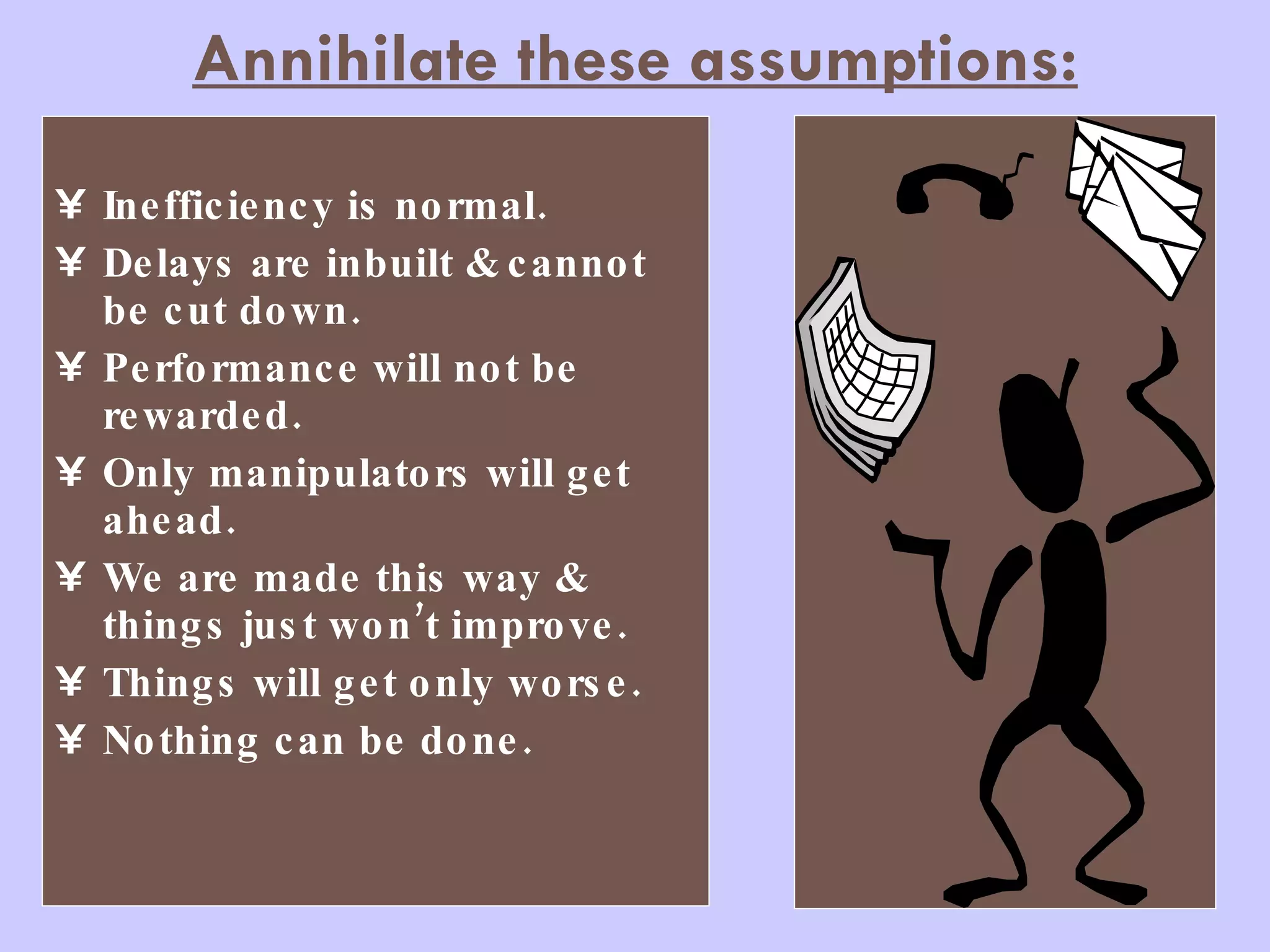 Annihilate these assumptions: Inefficiency is normal. Delays are inbuilt & cannot be cut down. Performance will not be rewarded. Only manipulators will get ahead. We are made this way & things just won’t improve. Things will get only worse. Nothing can be done. 