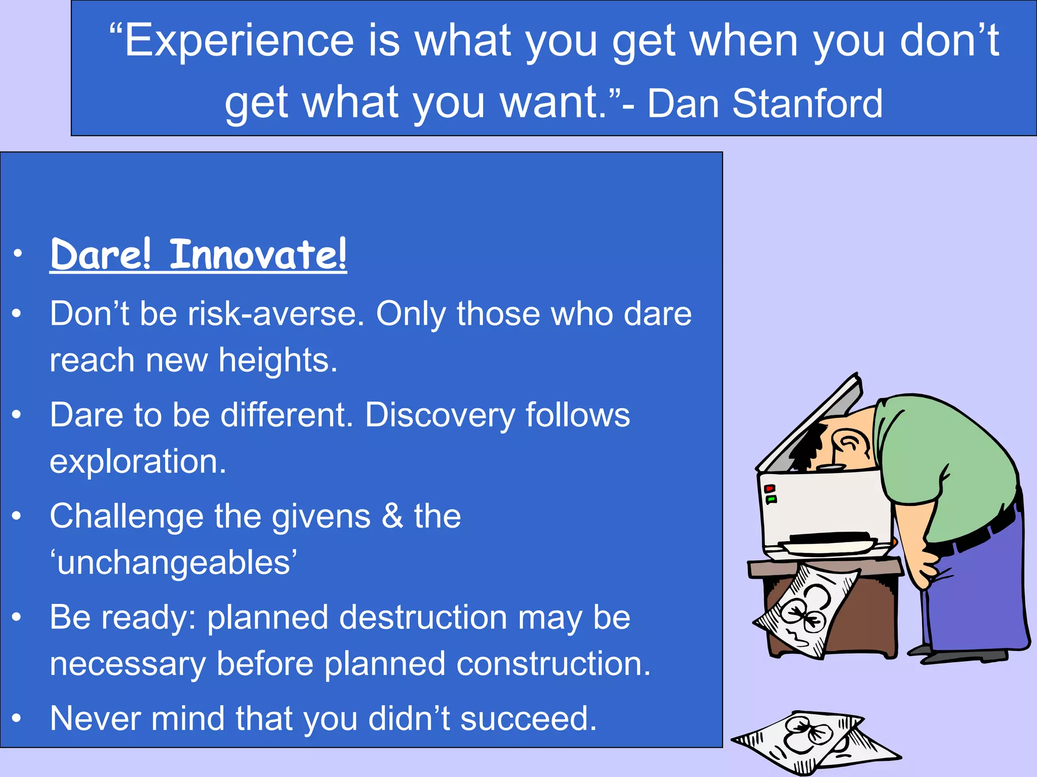 “ Experience is what you get when you don’t get what you want .”- Dan Stanford Dare! Innovate! Don’t be risk-averse. Only those who dare reach new heights. Dare to be different. Discovery follows exploration. Challenge the givens & the ‘unchangeables’ Be ready: planned destruction may be necessary before planned construction. Never mind that you didn’t succeed.  