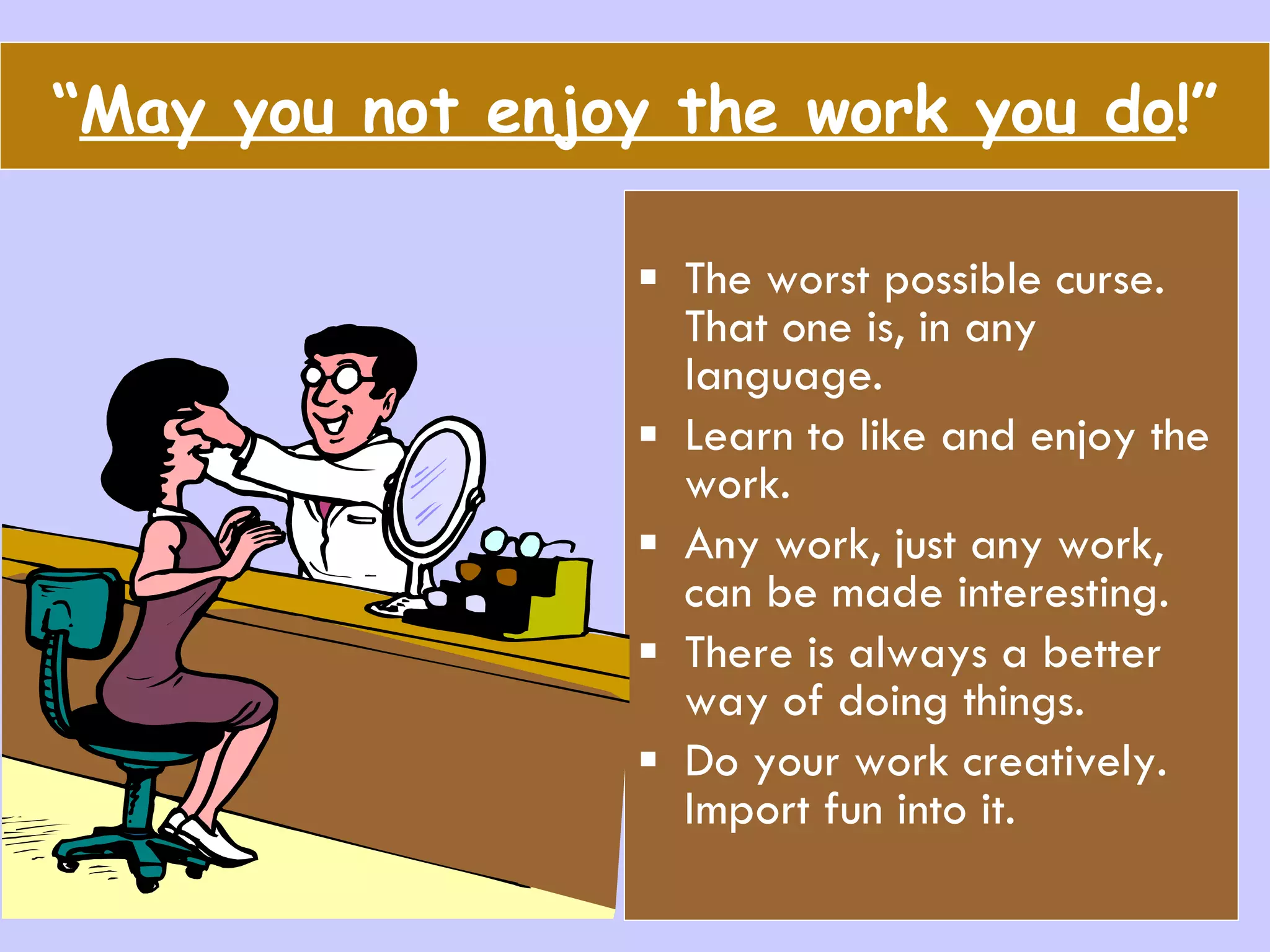 “ May you not enjoy the work you do !” The worst possible curse. That one is, in any language. Learn to like and enjoy the work. Any work, just any work, can be made interesting. There is always a better way of doing things. Do your work creatively. Import fun into it. 