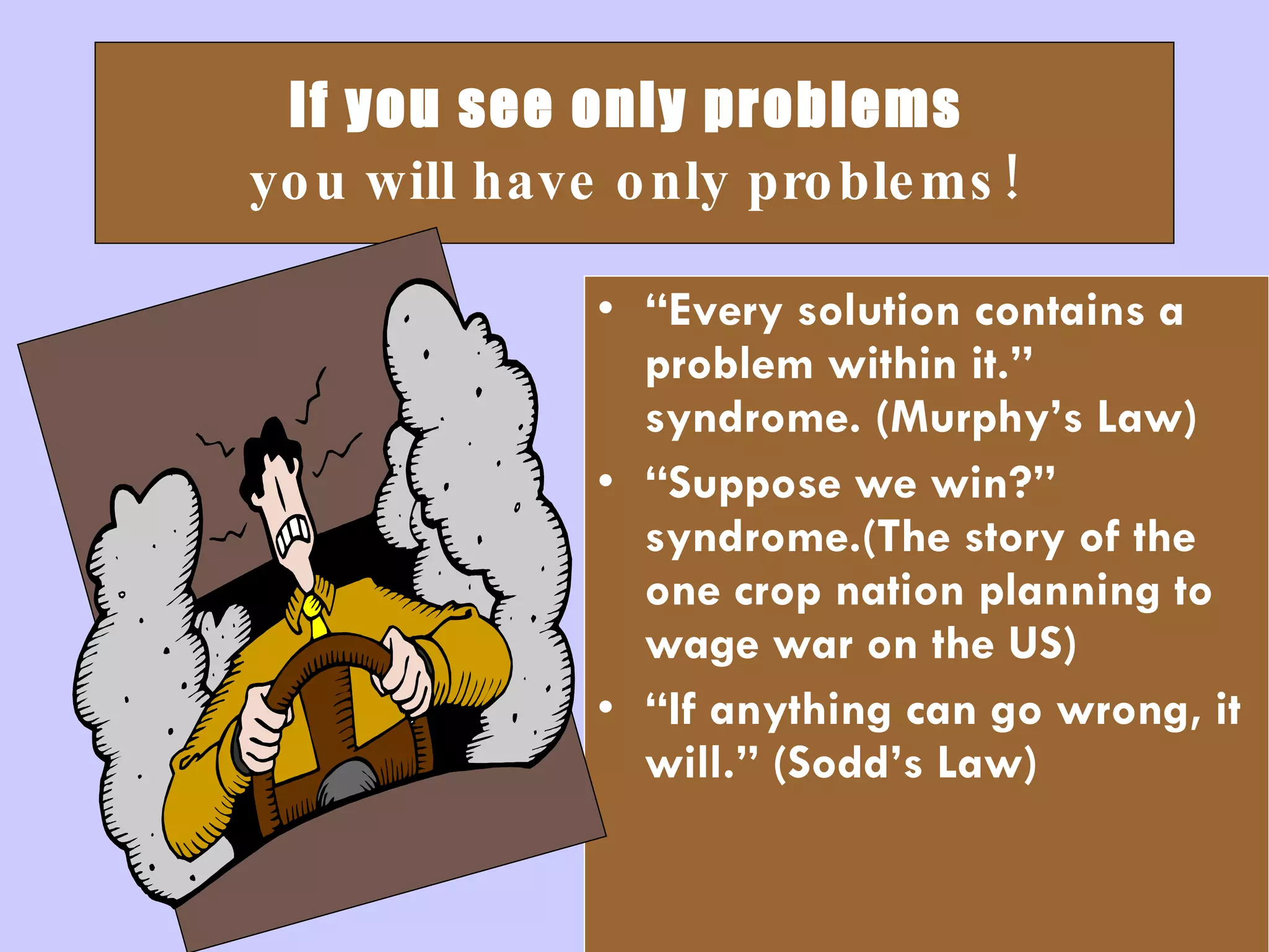 If you see only problems   you will have only problems! “ Every solution contains a problem within it.” syndrome. (Murphy’s Law) “ Suppose we win?” syndrome.(The story of the one crop nation planning to wage war on the US) “ If anything can go wrong, it will.” (Sodd’s Law) 