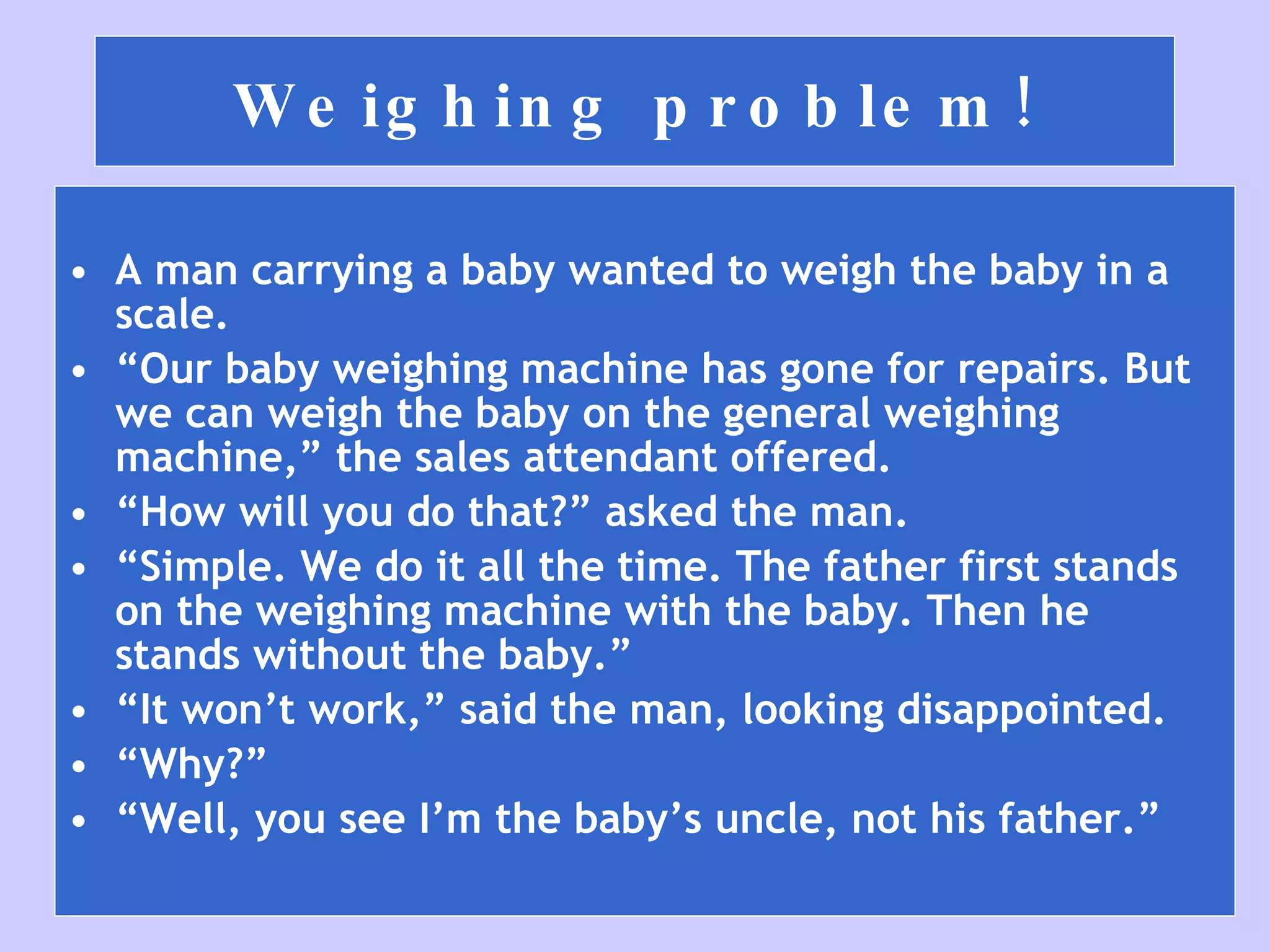 Weighing problem! A man carrying a baby wanted to weigh the baby in a scale. “ Our baby weighing machine has gone for repairs. But we can weigh the baby on the general weighing machine,” the sales attendant offered. “ How will you do that?” asked the man. “ Simple. We do it all the time. The father first stands on the weighing machine with the baby. Then he stands without the baby.” “ It won’t work,” said the man, looking disappointed. “ Why?” “ Well, you see I’m the baby’s uncle, not his father.” 